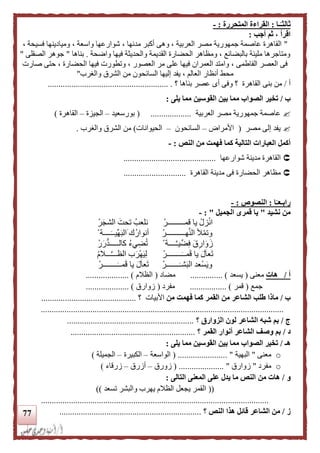 77
‫ـا‬‫ا‬‫ثالثـ‬:‫المتحررة‬ ‫القراءة‬:-
‫أجب‬ ‫ثم‬ ، ‫اقرأ‬:
"، ‫فسيحة‬ ‫وميادينها‬ ، ‫واسعة‬ ‫شوارعها‬ ، ‫مدنها‬ ‫أكبر‬ ‫وهى‬ ، ‫العربية‬ ‫مصر‬ ‫جمهورية‬ ‫عاصمة‬ ‫القاهرة‬
‫مليئة‬ ‫ومتاجرها‬‫واضحة‬ ‫فيها‬ ‫والحديثة‬ ‫القديمة‬ ‫الحضارة‬ ‫ومظاهر‬ ، ‫بالبضائع‬.‫بناها‬"‫الصقلى‬ ‫جوهر‬"
‫صارت‬ ‫حتى‬ ، ‫الحضارة‬ ‫فيها‬ ‫وتطورت‬ ، ‫العصور‬ ‫مر‬ ‫على‬ ‫فيها‬ ‫العمران‬ ‫وامتد‬ ، ‫الفاطمى‬ ‫العصر‬ ‫فى‬
‫والغرب‬ ‫الشرق‬ ‫من‬ ‫السائحون‬ ‫إليها‬ ‫يفد‬ ، ‫العالم‬ ‫أنظار‬ ‫محط‬"
‫أ‬/‫القاهرة‬ ‫بنى‬ ‫من‬‫؟‬‫بناه‬ ‫عصر‬ ‫أى‬ ‫وفى‬‫؟‬ ‫ا‬......................... ................................
‫ب‬/‫يلى‬ ‫مما‬ ‫القوسين‬ ‫بين‬ ‫مما‬ ‫الصواب‬ ‫تخير‬:
‫العربية‬ ‫مصر‬ ‫جمهورية‬ ‫عاصمة‬...................(‫بورسعيد‬–‫الجيزة‬–‫القاهرة‬)
‫مصر‬ ‫إلى‬ ‫يفد‬(‫األمراض‬–‫السائحون‬–‫الحيوانات‬)‫والغ‬ ‫الشرق‬ ‫من‬‫رب‬.
‫أكمل‬‫النص‬ ‫من‬ ‫فهمت‬ ‫كما‬ ‫التالية‬ ‫العبارات‬:-
‫شوارعها‬ ‫مدينة‬ ‫القاهرة‬...........................................
‫القاهرة‬ ‫مدينة‬ ‫فى‬ ‫الحضارة‬ ‫مظاهر‬.............................
‫ا‬‫ا‬‫رابـعـ‬:‫ال‬‫نصوص‬:-
‫نشيد‬ ‫من‬"‫الجميل‬ ‫قمرى‬ ‫يا‬":-
‫قمــــــ‬ ‫يا‬ ْ‫زل‬ْ‫ن‬‫ا‬ْ‫ـــر‬ْ‫ر‬‫الشج‬ ‫تحت‬ ‫نلعب‬
ْ‫هــــــــــر‬َّ‫ن‬‫ال‬ ‫أل‬ْ‫م‬‫وت‬ْ ‫ــــة‬‫ِّيــ‬‫ه‬‫الب‬ ‫ك‬‫أنوار‬
ْ ‫ــــة‬َّ‫ـ‬‫ي‬ِّ‫ض‬ِ‫ف‬ ‫ق‬ِ‫ار‬‫و‬‫ز‬ْ‫ر‬‫ر‬‫كالـــــد‬ ‫يء‬ِ‫ض‬‫ت‬
ْ‫ــــــــر‬‫مــ‬‫ق‬ ‫يا‬ ‫ل‬‫عا‬‫ت‬ْ‫م‬‫ـــال‬َّ‫ـ‬‫الظــ‬ ‫ب‬‫ْر‬‫ه‬‫ي‬ِ‫ل‬
ْ‫ـــــــر‬‫شـ‬‫الب‬ ‫ْعد‬‫س‬‫وي‬‫ــ‬‫مــ‬‫ق‬ ‫يا‬ ‫ل‬‫عا‬‫ت‬ْ‫ــــــر‬
‫أ‬/‫هات‬‫معنى‬(‫يسعد‬............... )‫مضاد‬(‫الظالم‬.................... )
‫جمع‬(‫قمر‬.............. )...‫مفرد‬(‫زوارق‬.................... )
‫ب‬/‫من‬ ‫فهمت‬ ‫كما‬ ‫القمر‬ ‫من‬ ‫الشاعر‬ ‫طلب‬ ‫ماذا‬‫األبيات‬‫؟‬............................................
.................................................................................................................
‫ج‬/‫الزوارق‬ ‫لون‬ ‫الشاعر‬ ‫شبه‬ ‫بم‬‫؟‬...........................................................
‫د‬/‫أنوا‬ ‫الشاعر‬ ‫وصف‬ ‫بم‬‫القمر‬ ‫ر‬‫؟‬..........................................................
‫هـ‬/‫يلى‬ ‫مما‬ ‫القوسين‬ ‫بين‬ ‫مما‬ ‫الصواب‬ ‫تخير‬:
o‫معنى‬"‫البهية‬( ....................... "‫الواسعة‬–‫الكبيرة‬–‫الجميلة‬)
o‫مفرد‬"‫زوارق‬( ..................... "‫زورق‬–‫أزرق‬–‫زرقاء‬)
‫و‬/‫من‬ ‫هات‬‫التالى‬ ‫المعنى‬ ‫على‬ ‫يدل‬ ‫ما‬ ‫النص‬:
((‫تسعد‬ ‫والبشر‬ ‫يهرب‬ ‫الظالم‬ ‫يجعل‬ ‫القمر‬))
..........................................................................................................
‫ز‬/‫؟‬ ‫النص‬ ‫هذا‬ ‫قائل‬ ‫الشاعر‬ ‫من‬..................................................................
 