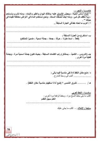 78
‫ـا‬‫ا‬‫خامســ‬:‫النحو‬:-
"‫الماء‬‫ويعيش‬ ، ‫الحياة‬ ‫أساس‬‫اإلنسان‬‫ونسنتحم‬ ‫نشرب‬ ‫ومنه‬ ، ‫والنبات‬ ‫والطير‬ ‫اليوان‬ ‫،وكذلك‬ ‫عليه‬
‫فى‬ ‫تفيدنا‬ ‫مختلفة‬ ‫أغراض‬ ‫فى‬ ‫الماء‬ ‫نستخدم‬ ‫ونحن‬ ، ‫السمك‬ ‫نصطاد‬ ‫ا‬‫ا‬‫أيض‬ ‫ومنه‬ ، ‫شئ‬ ‫كل‬ ‫ننظف‬ ‫وبه‬ ،
‫حياتنا‬. "
‫أ‬/‫خط‬ ‫تحته‬ ‫ما‬ ‫أعرب‬‫السابقة‬ ‫العبارة‬ ‫فى‬..
..............................................................................................................................
..............................................................................................................................
‫ب‬-‫السابقة‬ ‫العبارة‬ ‫من‬ ‫استخرج‬:
(‫ا‬‫ل‬‫فع‬–‫اا‬‫د‬‫مفر‬ ‫ا‬‫ا‬‫م‬‫اس‬–‫ا‬‫ا‬‫ف‬‫حر‬–‫ا‬‫ا‬‫ع‬‫جم‬–‫اسمية‬ ‫جملة‬–‫للمتلكم‬ ‫ا‬‫ا‬‫ضمير‬)
............................................................................................................................
.............................................................................................................................
‫جـ‬-(‫الدروس‬–‫التلميذ‬–‫يستذكر‬)‫وجملنة‬ ، ‫منرة‬ ‫اسنمية‬ ‫جملنة‬ ‫تكنون‬ ‫بحينث‬ ، ‫السنابقة‬ ‫الكلمات‬ ‫رتب‬
‫أخرى‬ ‫مرة‬ ‫فعلية‬.
............................................................................................................................
.............................................................................................................................
‫د‬/‫النقط‬ ‫مكان‬ ‫ضع‬‫يأتى‬ ‫فيما‬ ‫مناسبة‬ ‫نفى‬ ‫أداة‬:
.........................‫الشارع‬ ‫وسط‬ ‫فى‬ ‫ألعب‬.
‫هـ‬/..........‫؟‬ ‫الشمس‬ ‫تشرق‬(‫النقط‬ ‫مكان‬ ‫مناسبة‬ ‫استفهام‬ ‫أداة‬ ‫ضع‬. )
‫ـا‬‫ا‬‫سادسـ‬:‫العربى‬ ‫الخط‬
‫أخرى‬ ‫مرة‬ ‫الرقعة‬ ‫وبخط‬ ، ‫مرة‬ ‫النسخ‬ ‫بخط‬ ‫يلى‬ ‫ما‬ ‫اكتب‬:
‫التقدم‬ ‫سبيل‬ ‫العلم‬
...................................................................
‫ا‬‫ا‬‫سابعـ‬:‫اإلملء‬:-‫عليك‬ ‫يملى‬ ‫ما‬ ‫اكتب‬
 