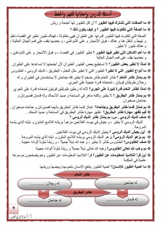 9
‫؟‬ ‫الطيور‬ ‫فيها‬ ‫تشترك‬ ‫التي‬ ‫الصفات‬ ‫ما‬‫ريش‬ ‫و‬ ‫أجنحة‬ ‫لها‬ ‫الطيور‬ ‫كل‬ ‫أن‬.
‫؟‬ ‫ذلك‬ ‫يكون‬ ‫كيف‬ ‫و‬ ‫؟‬ ‫الطيور‬ ‫فيها‬ ‫تتفاوت‬ ‫التي‬ ‫الصفة‬ ‫ما‬
‫الطيو‬ ‫فيها‬ ‫تتفاوت‬ ‫التي‬ ‫الصفة‬‫فهي‬ ‫الطيران‬ ‫على‬ ‫قدرتها‬ ‫ر‬‫متفاوتة‬‫تعلو‬ ‫الفضاء‬ ‫في‬ ‫تطير‬ ‫طيور‬ ‫فهناك‬ ،
، ‫العاليدة‬ ‫الجبال‬ ‫قمم‬ ‫على‬ ‫يقف‬ ‫بعضها‬ ‫و‬ ، ‫الشواطئ‬ ‫على‬ ‫و‬ ‫األشجار‬ ‫فوق‬ ، ‫هناك‬ ‫و‬ ‫هنا‬ ‫تنتقل‬ ‫و‬ ‫تهبط‬ ‫و‬
‫تطير‬ ‫ال‬ ‫طيور‬ ‫هناك‬ ‫و‬.
‫؟‬ ‫الطيور‬ ‫فيها‬ ‫تطير‬ ‫التي‬ ‫األماكن‬ ‫أهم‬ ‫ما‬‫األشجار‬ ‫فوق‬ ‫و‬ ، ‫الفضاء‬ ‫في‬ ‫الطيور‬ ‫تطير‬، ‫الشواطئ‬ ‫على‬ ‫و‬
‫العالية‬ ‫الجبال‬ ‫قمم‬ ‫على‬ ‫يقف‬ ‫بعضها‬ ‫و‬
‫الطيور؟‬ ‫بعض‬ ‫تطير‬ ‫ال‬ ‫لماذا‬‫الطيران‬ ‫على‬ ‫تساعدها‬ ‫ال‬ ‫أجنحتها‬ ‫ألن‬ ‫الطيران‬ ‫الطيور‬ ‫بعض‬ ‫تستطيع‬ ‫ال‬.
‫تطير؟‬ ‫ال‬ ‫التي‬ ‫الطيور‬ ‫أنواع‬ ‫ما‬‫الطاووس‬ ، ‫الرومي‬ ‫الديك‬ ، ‫البطريق‬ ، ‫النعام‬ ‫مثل‬ ‫تطير‬ ‫ال‬ ‫التي‬ ‫الطيور‬
‫طائر‬ ‫يمتاز‬ ‫بم‬‫؟‬ ‫النعام‬‫له‬ ‫و‬ ‫الطيران‬ ‫في‬ ‫يستخدمان‬ ‫ال‬ ‫جناحان‬ ‫فله‬ ‫يطير‬ ‫ال‬ ‫ضخم‬ ‫طائر‬ ‫النعام‬ ‫طائر‬
‫الجري‬ ‫على‬ ‫عجيبة‬ ‫قدرة‬ ‫تمنحانه‬ ، ‫قويتان‬ ‫طويلتان‬ ‫رجالن‬.
‫لماذا‬‫الجري؟‬ ‫على‬ ‫كبيرة‬ ‫قدرة‬ ‫النعام‬ ‫لطائر‬‫الجري‬ ‫على‬ ‫قدرة‬ ‫تمنحانه‬ ‫قويتين‬ ‫طويلتين‬ ‫رجلين‬ ‫له‬ ‫ألنه‬.
‫؟‬ ‫البطريق‬ ‫طائر‬ ‫يمتاز‬ ‫بم‬‫يطير‬ ‫ال‬‫و‬‫لكنه‬‫و‬ ‫األسماك‬ ‫صيد‬ ‫و‬ ‫السباحة‬ ‫في‬ ‫ماهر‬‫و‬ ‫قصيرتان‬ ‫قدمان‬ ‫له‬
‫صغيران‬ ‫جناحان‬.
‫بم‬‫ت‬‫البطريق‬ ‫طائر‬ ‫قدما‬ ‫متاز‬‫وجناحاه؟‬‫البطريق‬ ‫طائر‬ ‫قدما‬ ‫تمتاز‬‫صغيران‬ ‫جناحاه‬ ‫و‬ ‫قصيرتان‬ ‫بأنهما‬.
‫البطريق؟‬ ‫طائر‬ ‫مهارة‬ ‫تظهر‬ ‫فيم‬‫السمك‬ ‫صيد‬ ‫و‬ ‫السباحة‬ ‫في‬ ‫البطريق‬ ‫طائر‬ ‫مهارة‬ ‫تظهر‬.
‫الر‬ ‫الديك‬ ‫صف‬‫ومي‬.‫س‬:‫؟‬ ‫الرومي‬ ‫الديك‬ ‫طائر‬ ‫يمتاز‬ ‫بم‬
‫يشدبه‬ ‫الدذي‬ ‫ليلده‬ ‫و‬ ‫الملدون‬ ‫الالمدع‬ ‫بريشه‬ ً‫ا‬‫مزهو‬ ‫الفالحين‬ ‫بيوت‬ ‫في‬ ‫يعيش‬ ‫و‬ ، ‫يطير‬ ‫ال‬ ‫الرومي‬ ‫الديك‬
‫المروحة‬.
‫؟‬ ‫الرومي‬ ‫الديك‬ ‫يعيش‬ ‫أين‬‫الفالحين‬ ‫بيوت‬ ‫في‬ ‫الرومي‬ ‫الديك‬ ‫يعيش‬.
‫الرومي؟‬ ‫الديك‬ ‫يزهو‬ ‫بم‬‫الالمع‬ ‫بريشه‬ ‫الرومي‬ ‫الديك‬ ‫يزهو‬‫المروحة‬ ‫يشبه‬ ‫الذي‬ ‫ليله‬ ‫و‬ ‫الملون‬.
‫الطاووس؟‬ ‫صف‬‫عجيبة‬ ‫ألوانه‬ ً‫ا‬‫ملون‬ ً‫ا‬‫ريش‬ ‫و‬ ، ً‫ال‬‫جمي‬ ً‫ال‬‫لي‬ ‫هللا‬ ‫هبه‬ ‫و‬ ، ‫يطير‬ ‫ال‬ ‫طائر‬ ‫الطاووس‬.
‫الطاووس؟‬ ‫تعالى‬ ‫هللا‬ ‫وهب‬ ‫بم‬‫وهب‬‫ه‬‫عجيب‬ ‫ألوانه‬ ً‫ا‬‫ملون‬ ً‫ا‬‫ريش‬ ‫و‬ ً‫ال‬‫جمي‬ ً‫ال‬‫لي‬ ‫تعالى‬ ‫هللا‬‫ة‬
‫الطيور؟‬ ‫عن‬ ‫المعلومات‬ ‫التلميذ‬ ‫قرأ‬ ‫أين‬‫التال‬ ‫قرأ‬‫موسوعة‬ ‫يتصفحون‬ ‫وهم‬ ‫الطيور‬ ‫عن‬ ‫المعلومات‬ ‫ميذ‬
‫المكتبة‬ ‫في‬ ‫علمية‬
‫لإلنسان؟‬ ‫الطيور‬ ‫أهمية‬ ‫ما‬‫وريشها‬ ‫وبيضها‬ ‫بلحومها‬ ‫اإلنسان‬ ‫ينتفع‬ ‫الطيور‬ ‫أهمية‬
‫النعام‬ ‫طائر‬
‫جناحين‬ ‫له‬..............
‫قدمان‬ ‫له‬................‫جناحان‬ ‫له‬................
‫رجالن‬ ‫له‬..............
‫طائر‬‫البطريق‬
 