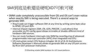 SMI到底是軟還是硬呢XD?可軟可硬
• SMM code completely unaccessible from OS and OS can’t even notice
when exactly SMI is being executed. There’s a several ways to
generate SMI:
• Ring 0 code can trigger software SMI at any time by writing some byte value
to APMC I/O port B2h.
• Internal chipset registers (SMI_EN, GEN_PMCON_1 and others) that
accessible via PCI config space allows to enable or disable different kind of
hardware SMI sources.
• You can route hardware interrupts into SMM by reconfiguring of advanced
programmable interrupt controller (APIC) that integrated into CPU.
• I/O instruction restart CPU feature (chapter 34.12 of IA-32 Architectures
Software Developer’s Manual) allows to generate SMI on any I/O port access
by IN or OUT processor instruction.
節錄Building reliable SMM backdoor for UEFI based platforms
 
