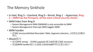 The Memory Sinkhole
• In Intel, Ring 3 – Userland, Ring 0 – Kernel, Ring-1 - Hypervisor, Ring-2 –
SMM has the firmware, all the most critical security checks
• SMM hides from Ring 0
• System Management RAM (SMRAM) is only accessible to SMM
• SMM handler
• System Management Interrupt (SMI) toggles SMM
• SMM handler
• 抓DSC structure(Global Descriptor Table, Segment selectors,..)來對此結構初始化
• Attack技巧
• 使用APIC remap，把APIC payload (都為0)對應至DSC structure (SMRAM)
• 經過SMM handler執行完會跳至0x10:0x8077的位置去執行。
 