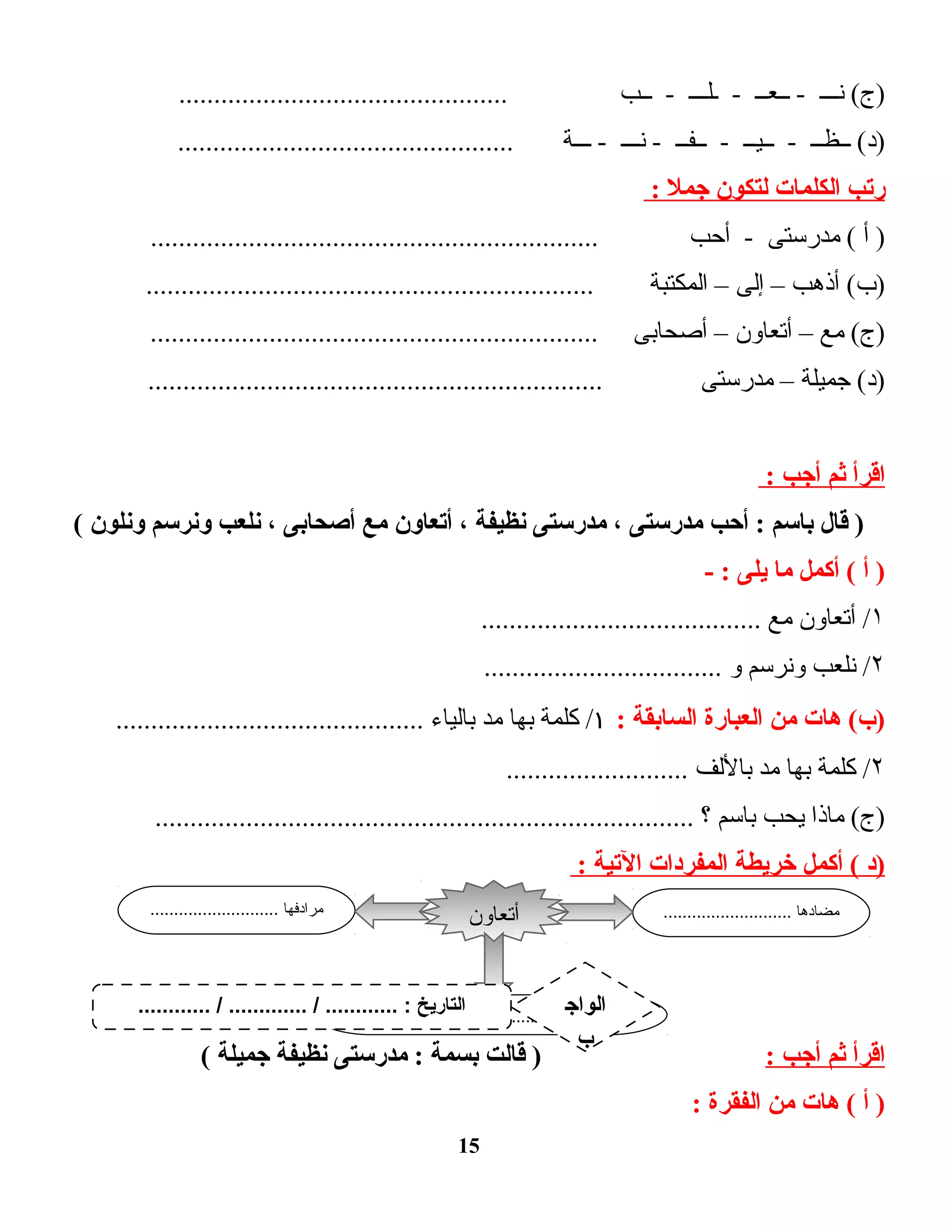 ‫نـــ‬ (‫)ج‬‫ــعــ‬ -‫ـلـــ‬ -‫ــب‬ -...............................................
‫ــظــ‬ (‫)د‬‫ــيــ‬ -‫ــفــ‬ -‫نـــ‬ -‫ـــة‬ -................................................
‫رتب‬‫الكلمات‬‫لتكون‬‫جمل‬:
‫أ‬ )‫مدرستى‬ (‫أحب‬ -................................................................
‫أذهب‬ (‫)ب‬–‫إلى‬–‫المكتبة‬................................................................
‫مع‬ (‫)ج‬–‫أتعاون‬–‫أصحابى‬................................................................
‫جميلة‬ (‫)د‬–‫مدرستى‬.................................................................
‫اقرأ‬‫ثم‬‫أجب‬:
‫قال‬ )‫باسم‬‫أحب‬ :‫مدرستى‬،‫مدرستى‬‫نظيفة‬،‫أتعاون‬‫مع‬‫أصحابى‬،‫نلعب‬‫ونرسم‬‫ونلون‬(
‫أ‬ )‫أكمل‬ (‫ما‬‫يلى‬- :
١‫أتعاون‬ /‫مع‬........................................
۲‫نلعب‬ /‫ونرسم‬‫و‬..................................
‫هات‬ (‫)ب‬‫من‬‫العبارة‬‫السابقة‬:١‫كلمة‬ /‫بها‬‫مد‬‫بالياء‬............................................
۲‫كلمة‬ /‫بها‬‫مد‬‫باللف‬..........................
‫ماذا‬ (‫)ج‬‫يحب‬‫باسم‬‫؟‬.............................................................................
‫)د‬‫أكمل‬ (‫خريطة‬‫المفردات‬‫التية‬:
‫اقرأ‬‫ثم‬‫أجب‬:‫قالت‬ )‫بسمة‬‫مدرستى‬ :‫نظيفة‬‫جميلة‬(
‫أ‬ )‫هات‬ (‫من‬‫الفقرة‬:
15
........................... ‫مضادها‬........................... ‫مرادفها‬
.............................................. ‫الجملة‬
‫أتعاون‬
............ / ............. / ............ : ‫التاريخ‬ ‫الواج‬
‫ب‬
 