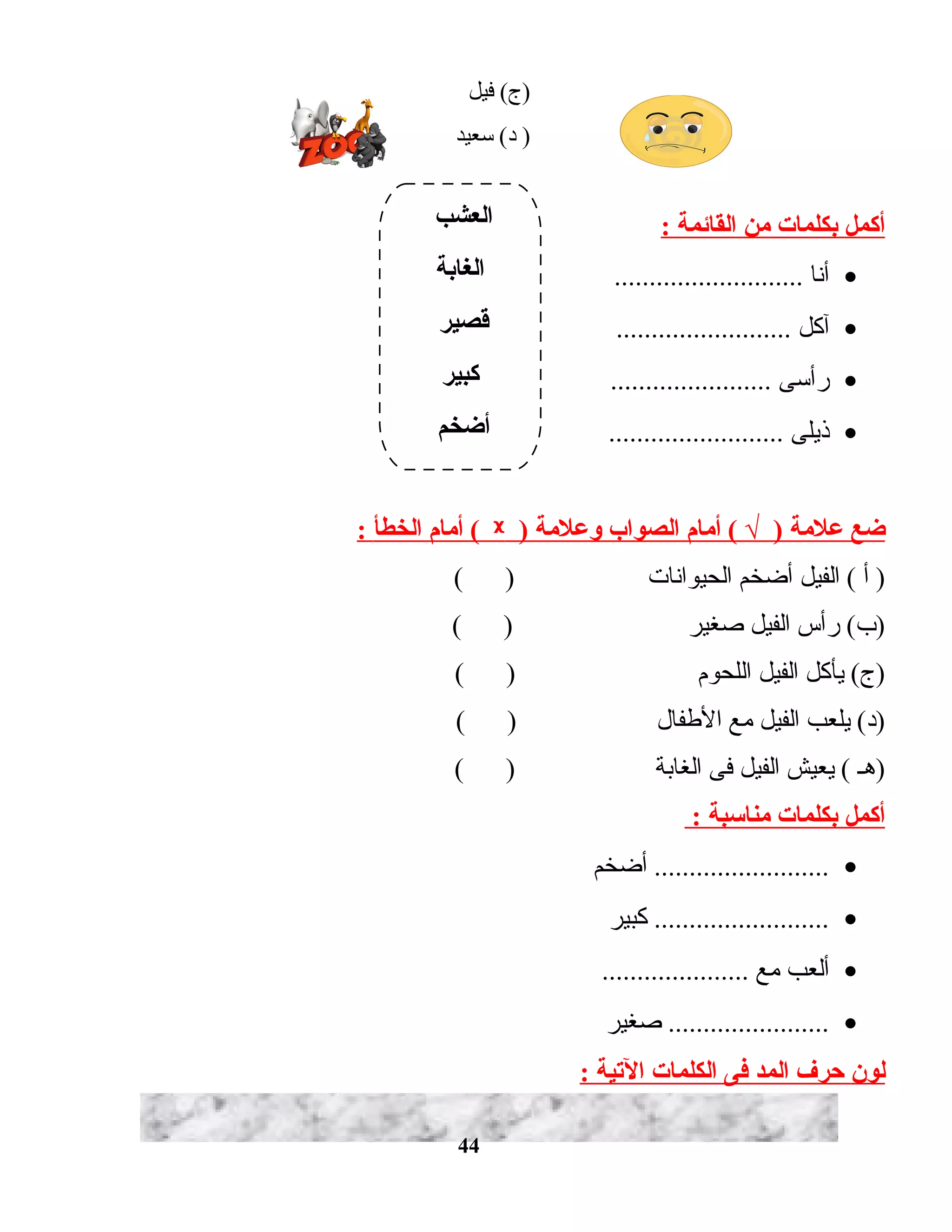 ‫فيل‬ (‫)ج‬
‫دسعيد‬ (‫د‬ )
‫أكمل‬‫بكلمات‬‫من‬‫القائمة‬:
•‫أنا‬...........................
•‫آكل‬.........................
•‫رأدسى‬.......................
•‫ذيلى‬.........................
‫ضع‬‫علمة‬‫أمام‬ ( √ )‫الصواب‬‫وعلمة‬)ᵡ‫أمام‬ (‫الخطأ‬:
‫أ‬ )‫الفيل‬ (‫أضخم‬‫الحيوانات‬( )
‫رأس‬ (‫)ب‬‫الفيل‬‫صغير‬( )
‫يأكل‬ (‫)ج‬‫الفيل‬‫اللحوم‬( )
‫يلعب‬ (‫)د‬‫الفيل‬‫مع‬‫الطفال‬( )
‫)هـ‬‫يعيش‬ (‫الفيل‬‫فى‬‫الغابة‬( )
‫أكمل‬‫بكلمات‬‫منادسبة‬:
•‫أضخم‬ .........................
•‫كبير‬ .........................
•‫ألعب‬‫مع‬.....................
•‫صغير‬ .......................
‫لون‬‫حرف‬‫المد‬‫فى‬‫الكلمات‬‫التية‬:
44
‫العشب‬
‫الغابة‬
‫قصير‬
‫كبير‬
‫أضخم‬
 