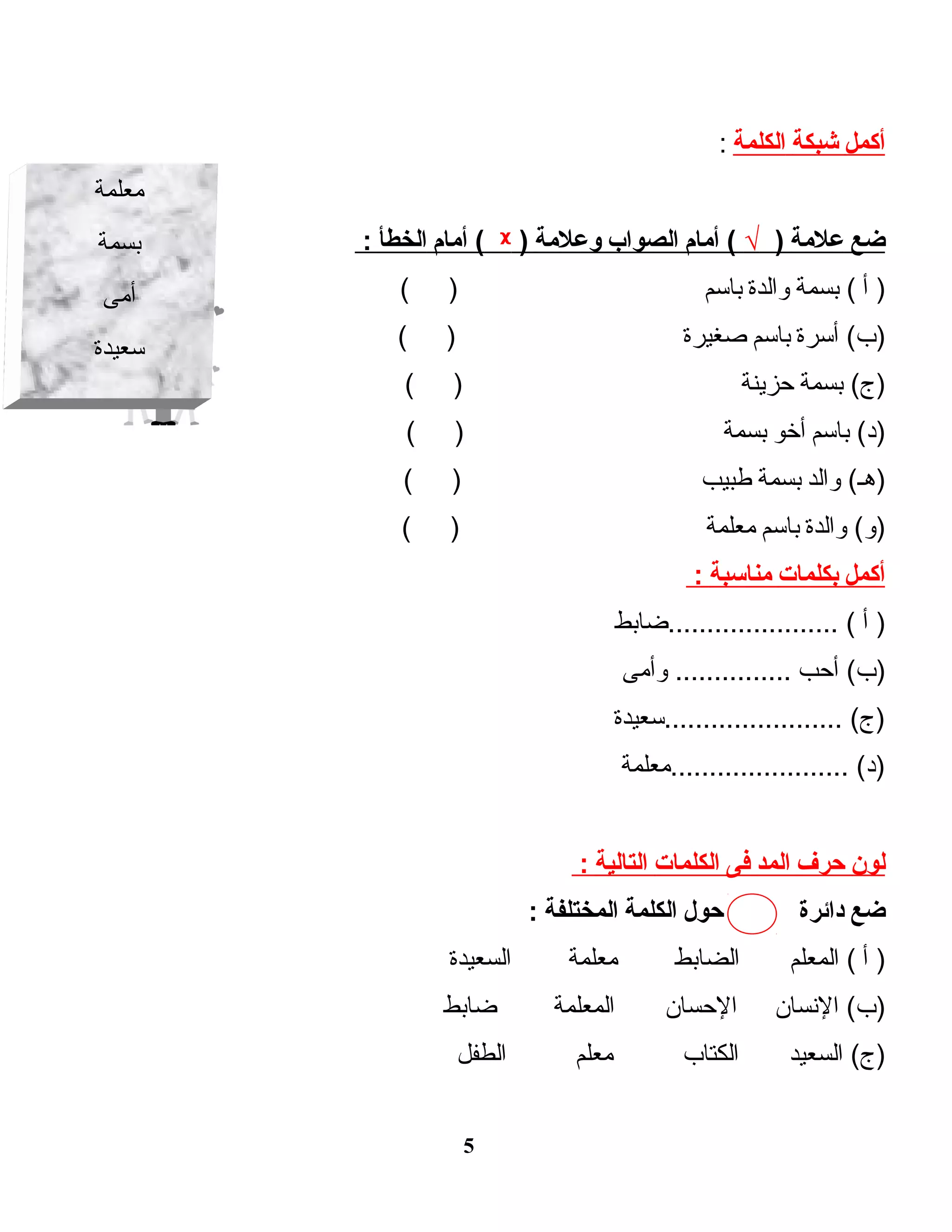 ‫أكمل‬‫شبكة‬‫الكلمة‬:
‫ضع‬‫علمة‬)√‫أمام‬ (‫الصواب‬‫لوعلمة‬)ᵡ‫أمام‬ (‫الخطأ‬:
‫أ‬ )‫بسمة‬ (‫لوالدة‬‫باسم‬( )
‫أسرة‬ (‫)ب‬‫باسم‬‫صغيرة‬( )
‫بسمة‬ (‫)ج‬‫حزينة‬( )
‫باسم‬ (‫)د‬‫أخو‬‫بسمة‬( )
‫لوالد‬ (‫)هـ‬‫بسمة‬‫طبيب‬( )
‫لوالدة‬ (‫)لو‬‫باسم‬‫معلمة‬( )
‫أكمل‬‫بكلمات‬‫مناسبة‬:
‫أ‬ )‫......................ضابط‬ (
‫أحب‬ (‫)ب‬‫لوأمى‬ ...............
‫.......................سعيدة‬ (‫)ج‬
‫.......................معلمة‬ (‫)د‬
‫لون‬‫حرف‬‫المد‬‫فى‬‫الكلمات‬‫التالية‬:
‫ضع‬‫دائرة‬‫حول‬‫الكلمة‬‫المختلفة‬:
‫أ‬ )‫المعلم‬ (‫الضابط‬‫معلمة‬‫السعيدة‬
‫النسان‬ (‫)ب‬‫الحسان‬‫المعلمة‬‫ضابط‬
‫السعيد‬ (‫)ج‬‫الكتاب‬‫معلم‬‫الطفل‬
5
‫معلمة‬
‫بسمة‬
‫أمى‬
‫سعيدة‬
 