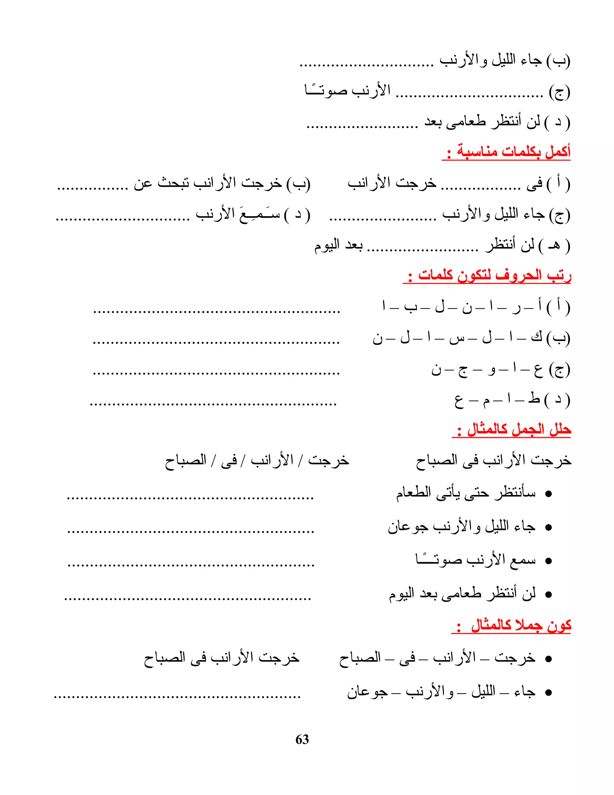 ‫ت اء‬‫ج‬ (‫)ب‬‫الليل‬‫والرنب‬..............................
‫الرنب‬ ................................. (‫)ج‬‫ت ا‬‫ـ‬‫ـ‬ً‫ا‬‫صوتـ‬
‫د‬ )‫لن‬ (‫أنتظر‬‫ت امى‬‫ع‬‫ط‬‫بعد‬.........................
‫أكمل‬‫بكلمات‬‫مناسبة‬:
‫أ‬ )‫فى‬ (‫خرجت‬ ..................‫الرانب‬‫خرجت‬ (‫)ب‬‫الرانب‬‫تبحث‬‫عن‬................
‫ت اء‬‫ج‬ (‫)ج‬‫الليل‬‫والرنب‬‫د‬ ) ........................‫ع‬َ  ‫ــ‬ِ‫ـ‬‫ــم‬َ ‫ـس‬ (‫الرنب‬..............................
‫هـ‬ )‫لن‬ (‫أنتظر‬‫بعد‬ .........................‫اليوم‬
‫ريتب‬‫الحروف‬‫لتكون‬‫كلمات‬:
‫أ‬ )‫أ‬ (–‫ر‬–‫ا‬–‫ن‬–‫ل‬–‫ب‬–‫ا‬.......................................................
‫ك‬ (‫)ب‬–‫ا‬–‫ل‬–‫س‬–‫ا‬–‫ل‬–‫ن‬.......................................................
‫ع‬ (‫)ج‬–‫ا‬–‫و‬–‫ج‬–‫ن‬.......................................................
‫د‬ )‫ط‬ (–‫ا‬–‫م‬–‫ع‬.......................................................
‫حلل‬‫الجمل‬‫كالمثال‬:
‫خرجت‬‫الرانب‬‫فى‬‫ت اح‬‫ب‬‫الص‬‫خرجت‬‫الرانب‬ /‫فى‬ /‫ت اح‬‫ب‬‫الص‬ /
•‫ـسأنتظر‬‫حتى‬‫يأتى‬‫ت ام‬‫ع‬‫الط‬.......................................................
•‫ت اء‬‫ج‬‫الليل‬‫والرنب‬‫ت ان‬‫ع‬‫جو‬.......................................................
•‫ـسمع‬‫الرنب‬‫ت ا‬‫ـ‬‫ـ‬ً‫ا‬‫صوتــ‬.......................................................
•‫لن‬‫أنتظر‬‫ت امى‬‫ع‬‫ط‬‫بعد‬‫اليوم‬.......................................................
‫كون‬‫جمل‬‫كالمثال‬:
•‫خرجت‬–‫الرانب‬–‫فى‬–‫ت اح‬‫ب‬‫الص‬‫خرجت‬‫الرانب‬‫فى‬‫ت اح‬‫ب‬‫الص‬
•‫ت اء‬‫ج‬–‫الليل‬–‫والرنب‬–‫ت ان‬‫ع‬‫جو‬.......................................................
63
 