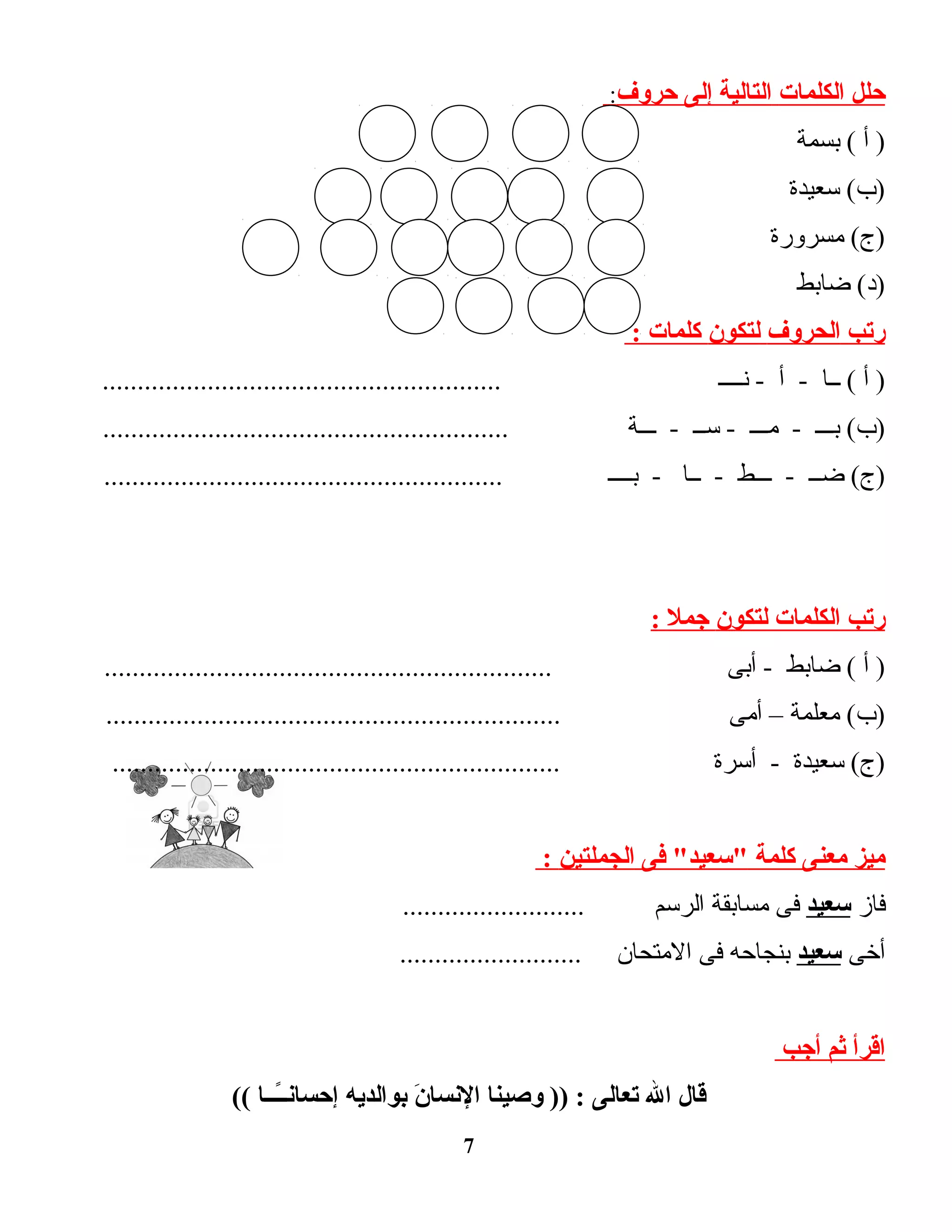 ‫حلل‬‫الكلمات‬‫التالية‬‫إلى‬‫حروف‬:
‫أ‬ )‫بسمة‬ (
‫سعيدة‬ (‫)ب‬
‫مسرورة‬ (‫)ج‬
‫ضابط‬ (‫)د‬
‫رتب‬‫الحروف‬‫لتكون‬‫كلمات‬:
‫أ‬ )‫ــا‬ (‫أ‬ -‫نــــ‬ -.........................................................
‫بـــ‬ (‫)ب‬‫مـــ‬ -‫ســ‬ -‫ـــة‬ -..........................................................
‫ضــ‬ (‫)ج‬‫ـــط‬ -‫ــا‬ -‫بــــ‬ -.........................................................
‫رتب‬‫الكلمات‬‫لتكون‬‫جمل‬:
‫أ‬ )‫ضابط‬ (‫أبى‬ -................................................................
‫معلمة‬ (‫)ب‬–‫أمى‬.................................................................
‫سعيدة‬ (‫)ج‬‫أسرة‬ -................................................................
‫ميز‬‫معنى‬‫كلمة‬‫فى‬ "‫"سعيد‬‫الجملتين‬:
‫فاز‬‫سعيد‬‫فى‬‫مسابقة‬‫الرسم‬..........................
‫أخى‬‫سعيد‬‫بنجاحه‬‫فى‬‫المتحان‬..........................
‫اقرأ‬‫ثم‬‫أجب‬
‫قال‬‫ال‬‫تعالى‬‫وصينا‬ )) :‫ن‬َ  ‫النسا‬‫بوالديه‬‫ـــا‬ً‫ـ‬‫ـ‬‫إحسان‬((
7
 