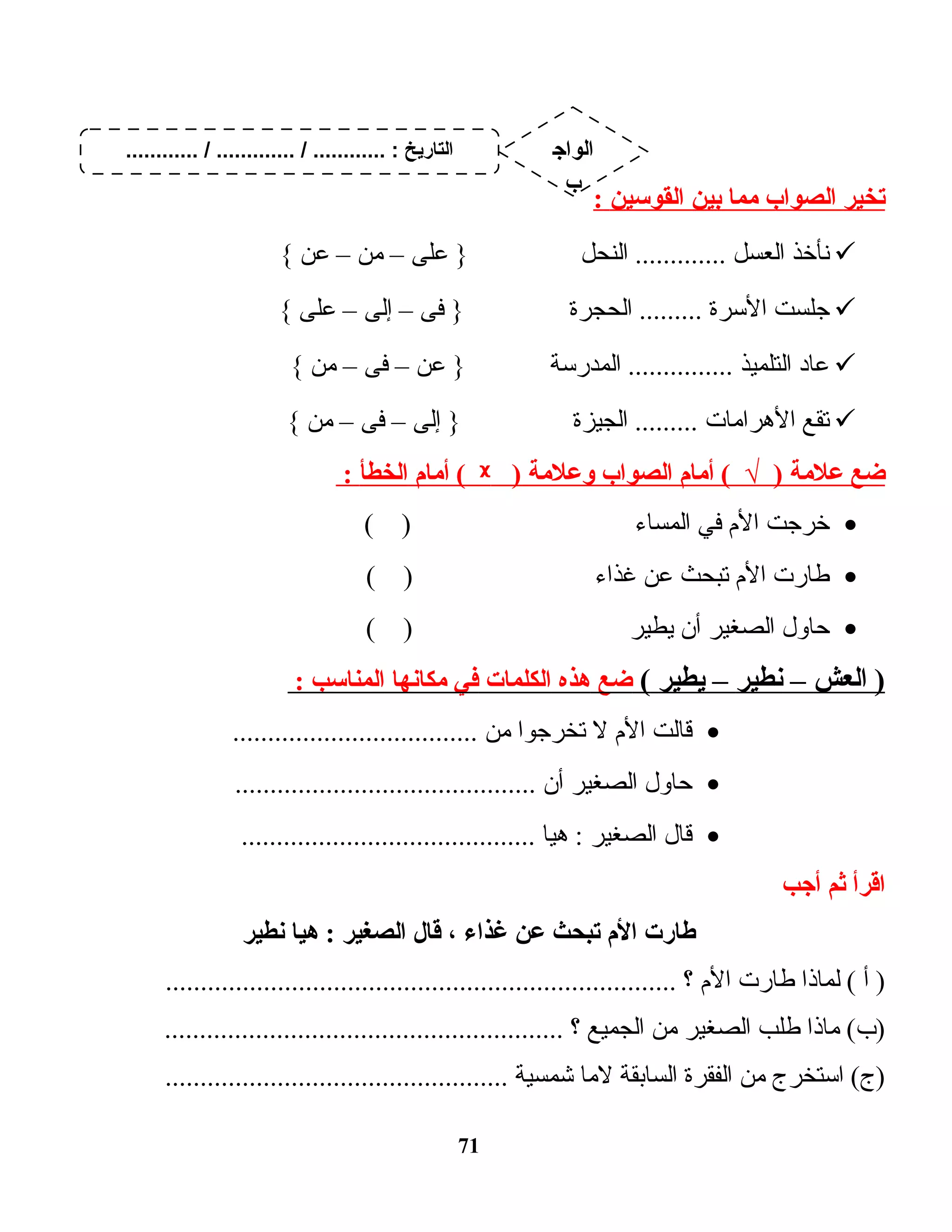 ‫يتخير‬‫الصواب‬‫مما‬‫بين‬‫القوسين‬:
‫نأخذ‬‫العسل‬‫النحل‬ .............‫على‬ }–‫من‬–‫عن‬{
‫جلست‬‫الـسرة‬‫الحجرة‬ .........‫فى‬ }–‫إلى‬–‫على‬{
‫ت اد‬‫ع‬‫التلميذ‬‫المدرـسة‬ ...............‫عن‬ }–‫فى‬–‫من‬{
‫تقع‬‫ت ات‬‫م‬‫الهرا‬‫الجيزة‬ .........‫إلى‬ }–‫فى‬–‫من‬{
‫ضع‬‫علمة‬‫أمام‬ ( √ )‫الصواب‬‫وعلمة‬)ᵡ‫أمام‬ (‫الخطأ‬:
•‫خرجت‬‫الم‬‫في‬‫ت اء‬‫س‬‫الم‬( )
•‫ت ارت‬‫ط‬‫الم‬‫تبحث‬‫عن‬‫غذاء‬( )
•‫ت اول‬‫ح‬‫الصغير‬‫أن‬‫يطير‬( )
‫العش‬ )–‫نطير‬–‫يطير‬(‫ضع‬‫هذه‬‫الكلمات‬‫في‬‫مكانها‬‫المناسب‬:
•‫ت الت‬‫ق‬‫الم‬‫ل‬‫تخرجوا‬‫من‬...................................
•‫ت اول‬‫ح‬‫الصغير‬‫أن‬...........................................
•‫ت ال‬‫ق‬‫الصغير‬‫ت ا‬‫ي‬‫ه‬ :..........................................
‫اقرأ‬‫ثم‬‫أجب‬
‫طارت‬‫الم‬‫يتبحث‬‫عن‬‫غذا ء‬،‫قال‬‫الصغير‬‫هيا‬ :‫نطير‬
‫أ‬ )‫ت اذا‬‫م‬‫ل‬ (‫ت ارت‬‫ط‬‫الم‬‫؟‬.........................................................................
‫ت اذا‬‫م‬ (‫)ب‬‫طلب‬‫الصغير‬‫من‬‫الجميع‬‫؟‬.........................................................
‫اـستخرج‬ (‫)ج‬‫من‬‫الفقرة‬‫ت ابقة‬‫س‬‫ال‬‫ت ا‬‫م‬‫ل‬‫شمسية‬.................................................
71
............ / ............. / ............ : ‫التاريخ‬ ‫الواج‬
‫ب‬
 