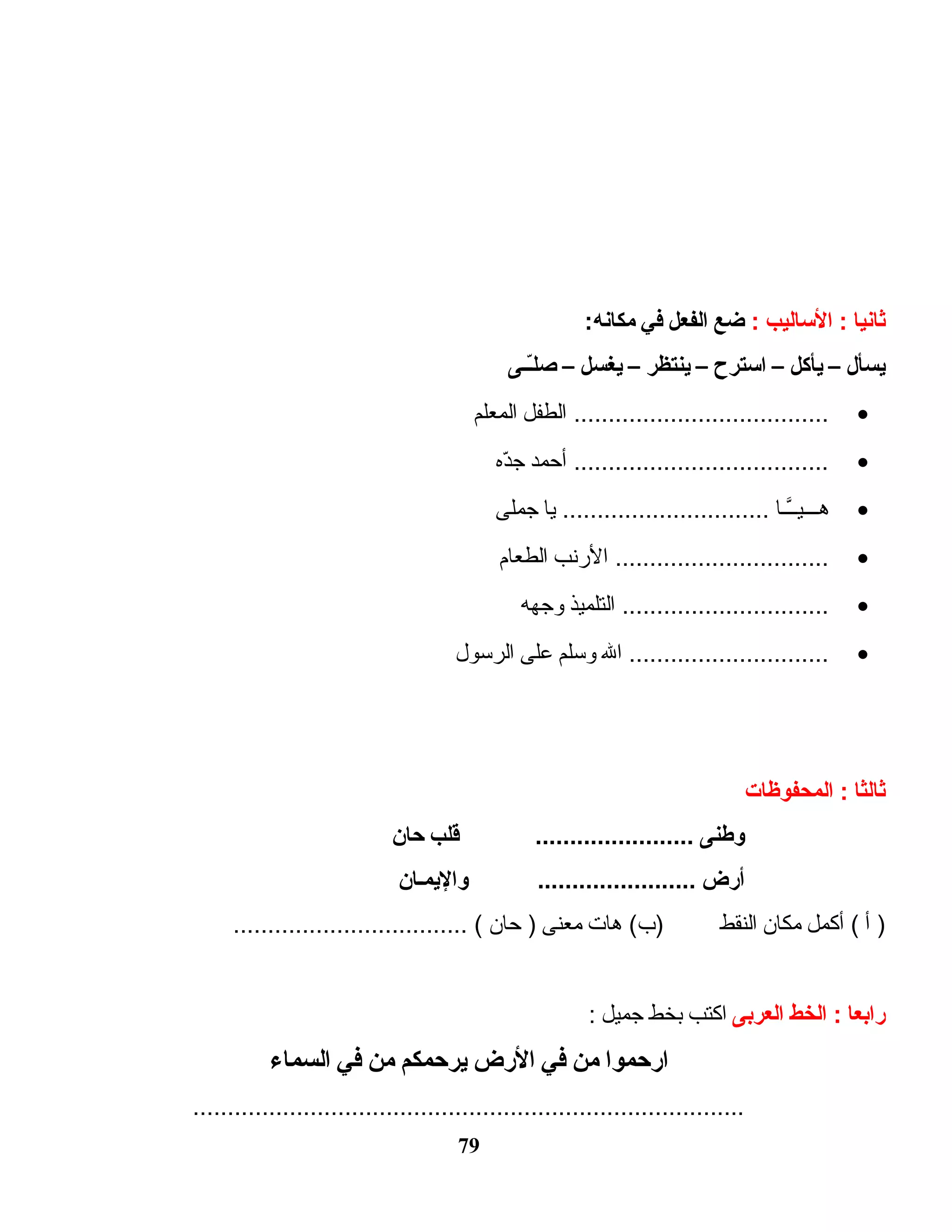 ‫ثانيا‬‫الاساليب‬ ::‫ضع‬‫الفعل‬‫في‬:‫مكانه‬
‫يسأل‬–‫يأكل‬–‫ااسترح‬–‫ينتظر‬–‫يغسل‬–‫ىـىـى‬ّ‫ـ‬‫ل‬‫ص‬
•‫الطفل‬ .....................................‫المعلم‬
•‫أحمد‬ .....................................‫د ه‬ّ‫ه‬‫ج‬
•‫ اـا‬‫ اـ‬َّ‫ اـ‬‫ي‬‫ اـ‬‫ اـ‬‫ اـ‬‫ه‬‫يا‬ ..............................‫جملى‬
•‫النرنب‬ ...............................‫الطعام‬
•‫التلميذ‬ ..............................‫وجهه‬
•‫ال‬ .............................‫وسلم‬‫على‬‫الرسول‬
‫ثالثا‬‫المحفوظات‬ :
‫وطنى‬‫قلب‬ .......................‫حان‬
‫أرض‬‫واليمىـان‬ .......................
‫أ‬ )‫أكمل‬ (‫مكان‬‫النقط‬‫هات‬ (‫)ب‬‫معنى‬‫حان‬ ).................................. (
‫رابعا‬‫الخط‬ :‫العربى‬‫اكتب‬‫بخط‬‫جميل‬:
‫ارحموا‬‫من‬‫في‬‫الرض‬‫يرحمكم‬‫من‬‫في‬‫السماء‬
................................................................................
79
 