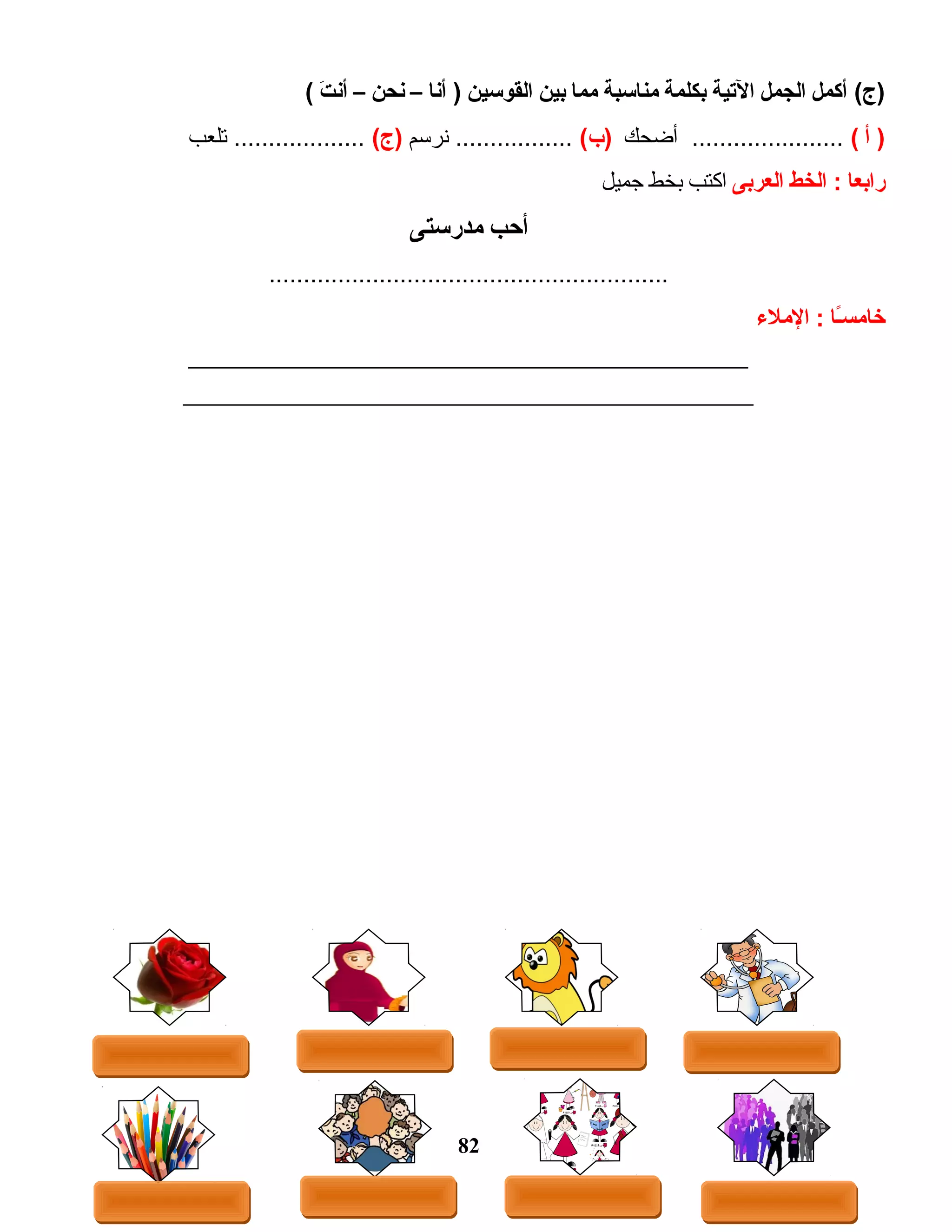 ‫أكمل‬ (‫)ج‬‫الجمل‬‫اليتية‬‫بكلمة‬‫منااسبة‬‫مما‬‫بين‬‫القواسين‬‫أنا‬ )–‫نحن‬–‫ت‬َ  ‫أن‬(
‫أ‬ )(‫أضحك‬ ......................(‫)ب‬‫نرسم‬ .................(‫)ج‬‫تلعب‬ ...................
‫رابعا‬‫الخط‬ :‫العربى‬‫اكتب‬‫بخط‬‫جميل‬
‫أحب‬‫مدراستى‬
..........................................................
‫ىـا‬ً‫ا‬‫س‬‫خام‬‫الملء‬ :
______________________________________________________
_______________________________________________________
82
 