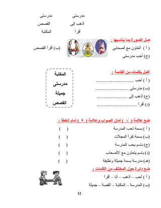 ‫مدرستى‬‫مدرستى‬
‫أذهب‬‫إلى‬‫القصص‬
‫أقرأ‬‫المكتبة‬
‫صل‬‫الصورة‬‫بما‬‫يناسبها‬:
‫أ‬ )‫أتعاون‬ (‫مع‬‫أصحابى‬‫أقرأ‬ (‫)ب‬‫القصص‬
‫أحب‬ (‫)ج‬‫مدرستى‬
‫أكمل‬‫بكلمات‬‫من‬‫القائمة‬:
‫أ‬ )‫أحب‬ (................................
‫مدرستى‬ (‫)ب‬............................
‫أذهب‬ (‫)ج‬‫إلى‬..........................
‫أقرأ‬ (‫)د‬..................................
‫ضع‬‫علمة‬)√‫أمان‬ (‫الصواب‬‫وعلمة‬)ᵡ‫أمام‬ (‫الخطأ‬:
‫أ‬ )‫بسمة‬ (‫تحب‬‫المدرسة‬( )
‫بسمة‬ (‫)ب‬‫تقرأ‬‫المجلت‬( )
‫باسم‬ (‫)ج‬‫يحب‬‫المدرسة‬( )
‫باسم‬ (‫)د‬‫يتعاون‬‫مع‬‫الصحاب‬( )
‫مدرسة‬ (‫)هـ‬‫بسمة‬‫جميلة‬‫ونظيفة‬( )
‫ضع‬‫دائرة‬‫حول‬‫المختلف‬‫من‬‫الكلمات‬:
‫أ‬ )‫أحب‬ (–‫أذهب‬–‫أنا‬–‫أقرأ‬
‫المدرسة‬ (‫)ب‬–‫المكتبة‬–‫القصة‬–‫جميلة‬
12
‫المكتبة‬
‫مدرستى‬
‫جميلة‬
‫القصص‬
 