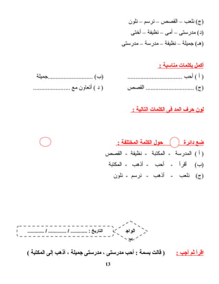 ‫نلعب‬ (‫)ج‬–‫القصص‬–‫نرسم‬–‫نلون‬
‫مدرستى‬ (‫)د‬–‫أمى‬–‫نظيفة‬–‫أختى‬
‫جميلة‬ (‫)هـ‬–‫نظيفة‬–‫مدرسة‬–‫مدرستى‬
‫أكمل‬‫بكلمات‬‫مناسبة‬:
‫أ‬ )‫أحب‬ (‫............................جميلة‬ (‫)ب‬ ..................................
‫القصص‬ .............................. (‫)ج‬‫د‬ )‫أتعاون‬ (‫مع‬.......................
‫لون‬‫حرف‬‫المد‬‫فى‬‫الكلمات‬‫التالية‬:
‫ضع‬‫دائرة‬‫حول‬‫الكلمة‬‫المختلفة‬:
‫أ‬ )‫المدرسة‬ (‫المكتبة‬ -‫نظيفة‬ -‫القصص‬ -
‫أقرأ‬ (‫)ب‬‫أحب‬ -‫أذهب‬ -‫المكتبة‬ -
‫نلعب‬ (‫)ج‬‫أذهب‬ -‫نرسم‬ -‫نلون‬ -
‫اقرأ‬‫ثم‬‫أجب‬:‫قالت‬ )‫بسمة‬‫أحب‬ :‫مدرستى‬،‫مدرستى‬‫جميلة‬،‫أذهب‬‫إلى‬‫المكتبة‬(
13
............ / ............. / ............ : ‫التاريخ‬ ‫الواج‬
‫ب‬
 