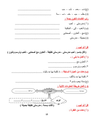 ‫نـــ‬ (‫)ج‬‫ــعــ‬ -‫ـلـــ‬ -‫ــب‬ -...............................................
‫ــظــ‬ (‫)د‬‫ــيــ‬ -‫ــفــ‬ -‫نـــ‬ -‫ـــة‬ -................................................
‫رتب‬‫الكلمات‬‫لتكون‬‫جمل‬:
‫أ‬ )‫مدرستى‬ (‫أحب‬ -................................................................
‫أذهب‬ (‫)ب‬–‫إلى‬–‫المكتبة‬................................................................
‫مع‬ (‫)ج‬–‫أتعاون‬–‫أصحابى‬................................................................
‫جميلة‬ (‫)د‬–‫مدرستى‬.................................................................
‫اقرأ‬‫ثم‬‫أجب‬:
‫قال‬ )‫باسم‬‫أحب‬ :‫مدرستى‬،‫مدرستى‬‫نظيفة‬،‫أتعاون‬‫مع‬‫أصحابى‬،‫نلعب‬‫ونرسم‬‫ونلون‬(
‫أ‬ )‫أكمل‬ (‫ما‬‫يلى‬- :
١‫أتعاون‬ /‫مع‬........................................
۲‫نلعب‬ /‫ونرسم‬‫و‬..................................
‫هات‬ (‫)ب‬‫من‬‫العبارة‬‫السابقة‬:١‫كلمة‬ /‫بها‬‫مد‬‫بالياء‬............................................
۲‫كلمة‬ /‫بها‬‫مد‬‫باللف‬..........................
‫ماذا‬ (‫)ج‬‫يحب‬‫باسم‬‫؟‬.............................................................................
‫)د‬‫أكمل‬ (‫خريطة‬‫المفردات‬‫التية‬:
‫اقرأ‬‫ثم‬‫أجب‬:‫قالت‬ )‫بسمة‬‫مدرستى‬ :‫نظيفة‬‫جميلة‬(
‫أ‬ )‫هات‬ (‫من‬‫الفقرة‬:
15
........................... ‫مضادها‬........................... ‫مرادفها‬
.............................................. ‫الجملة‬
‫أتعاون‬
............ / ............. / ............ : ‫التاريخ‬ ‫الواج‬
‫ب‬
 