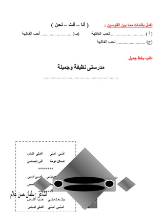 ‫أكمل‬‫بكلمات‬‫مما‬‫بين‬‫القوسين‬:‫أنا‬ )–‫أنت‬–‫نحن‬(
‫أ‬ )‫تحب‬ ............................ (‫الفاكهة‬‫أحب‬ ......................... (‫)ب‬‫الفاكهة‬
‫نحب‬ ........................ (‫)ج‬‫الفاكهة‬
‫اكتب‬‫بخط‬‫جميل‬
‫مدرستى‬‫ة‬ٌ  ‫نظيف‬‫ة‬ٌ  ‫وجميل‬
..............................................................
17
‫الناس‬ ‫أغــلى‬ ‫ـى‬ِّ‫ـ‬‫أم‬ ‫مــى‬ِّ ‫أ‬
‫إحساسى‬ ‫فـى‬ ‫ـا‬ً‫ـ‬‫م‬‫دو‬ ‫تسـكن‬
********
‫أمـــى‬ ‫أمـــى‬ ‫تحمـينــى‬ ‫هــى‬
‫أمــــى‬ ‫أمـــى‬ ‫وتـــغــــذيــنـى‬
********
‫النــاس‬ ‫ب‬َّ ‫ــ‬ُ‫ـ‬‫ح‬ ‫ـــعــلـمـنــى‬ُ‫ـ‬‫ت‬‫و‬
‫النــاس‬ ‫أغــلى‬ ‫ــى‬ِّ‫ـ‬‫أم‬ ‫ـــى‬ِّ‫ـ‬‫أم‬
 