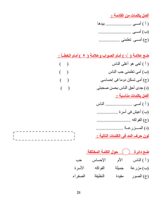 ‫أكمل‬‫بكلمات‬‫من‬‫القائمة‬:
‫أ‬ )‫أمـــى‬ (‫بيدها‬ ......................
‫أمـــى‬ (‫)ب‬............................
‫أمـــى‬ (‫)ج‬‫تعلمنى‬..................
‫ضع‬‫علمة‬‫أمام‬ ( √ )‫الصواب‬‫وعلمة‬)ᵡ‫أمام‬ (‫الخطــأ‬:
‫أ‬ )‫أخى‬ (‫هو‬‫أغلى‬‫الناس‬( )
‫أمى‬ (‫)ب‬‫تعلمنى‬‫حب‬‫الناس‬( )
‫أمى‬ (‫)ج‬‫تسكن‬‫دوما‬‫فى‬‫إحساسى‬( )
‫جدى‬ (‫)د‬‫أحق‬‫الناس‬‫بحسن‬‫صحبتى‬( )
‫أكمل‬‫بكلمات‬‫مناسبة‬:
‫أ‬ )‫أمــى‬ (‫الناس‬ .......................
‫أعيش‬ (‫)ب‬‫فى‬‫أسرة‬..................
‫الفواكه‬ (‫)ج‬.............................
‫المــــزرعــة‬ (‫)د‬.......................
‫لون‬‫حرف‬‫المد‬‫فى‬‫الكلمات‬‫التالية‬:
‫ضع‬‫دائرة‬‫حول‬‫الكلمة‬‫المختلفة‬
‫أ‬ )‫الناس‬ (‫الم‬‫الحساس‬‫حب‬
‫مزرعة‬ (‫)ب‬‫جميلة‬‫الفواكه‬‫السرة‬
‫الصور‬ (‫)ج‬‫مفيدة‬‫النظيفة‬‫الصفراء‬
21
 