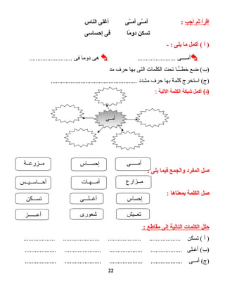 ‫اقرأ‬‫ثم‬‫أجب‬:‫ـى‬ّ‫ـ‬‫ـ‬‫أم‬‫ـى‬ّ‫ـ‬‫ـ‬‫أم‬‫أغلى‬‫الناس‬
‫تسكن‬‫ما‬ً‫ـ‬ ‫دو‬‫فى‬‫إحساسى‬
‫أ‬ )‫أكمل‬ (‫ما‬‫يلى‬- :
‫أمــــى‬.......................‫هى‬‫دوما‬‫فى‬..........................
‫ضع‬ (‫)ب‬‫ــا‬ًّ‫خطـ‬‫تحت‬‫الكلمات‬‫التى‬‫بها‬‫حرف‬‫مد‬
‫استخرج‬ (‫)ج‬‫كلمة‬‫بها‬‫حرف‬‫مشدد‬....................................................
‫أكمل‬ (‫)د‬‫شبكة‬‫الكلمة‬‫التية‬:
‫صل‬‫المفرد‬‫والجمع‬‫فيما‬‫يلى‬:
‫صل‬‫الكلمة‬‫بمعناها‬:
‫حلل‬‫الكلمات‬‫التالية‬‫إلى‬‫مقاطع‬:
‫أ‬ )‫تسكن‬ (................... ...................... .................... ...................
‫أغـلى‬ (‫)ب‬................... ...................... .................... ...................
‫أمــى‬ (‫)ج‬................... ...................... .................... ...................
22
‫أمـــــى‬
‫مــزارع‬‫أمـــهـات‬‫أحـــاســيــس‬
‫إحســـاس‬‫مــزرعــة‬
‫إحساس‬‫أغــلـــى‬‫تســـكن‬
‫أعــــــز‬ ‫شعورى‬ ‫تعــيش‬
‫أمــى‬‫أمــى‬
 