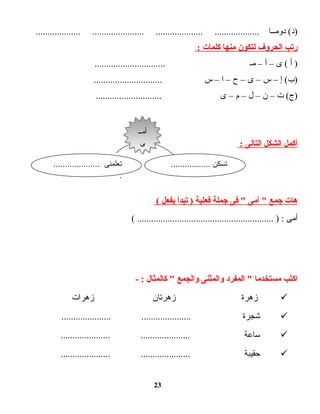 ‫دومــا‬ (‫)د‬................... ...................... .................... ...................
‫رتب‬‫الحروف‬‫لتكون‬‫منها‬‫كلمات‬:
‫أ‬ )‫ى‬ (–‫أ‬–‫مـ‬..............................
‫إ‬ (‫)ب‬–‫س‬–‫ى‬–‫ح‬–‫ا‬–‫س‬.............................
‫ت‬ (‫)ج‬–‫ن‬–‫ل‬–‫م‬–‫ى‬............................
‫أكمل‬‫الشكل‬‫التالى‬:
‫هات‬‫جمع‬‫أمى‬ ‫فى‬ ‫جملة‬‫فعلية‬‫تبدأ‬ )‫بفعل‬(
‫أمى‬( .......................................................... ) :
‫اكتب‬‫مستخدما‬‫المفرد‬ ‫والمثنى‬‫والجمع‬‫كالمثال‬ - :
‫زهرة‬‫زهرتان‬‫زهرات‬
‫شجرة‬..................... .....................
‫ساعة‬..................... .....................
‫حقيبة‬..................... .....................
23
................. ‫تسكن‬.................... ‫تعلمنى‬
.
‫أمــ‬
‫ى‬
‫أمــ‬
‫ى‬
 