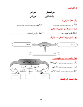 ‫اقرأ‬‫ثم‬‫أجب‬:
‫هى‬‫تحمينى‬‫أمى‬‫أمى‬
‫وتــغـــذينى‬‫أمى‬‫أمى‬
‫أ‬ )‫أكمل‬ (‫ما‬‫يأتى‬:
١‫أمى‬ /..............................۲‫هى‬ /................................
‫استخرج‬ (‫)ب‬‫من‬‫البيتين‬‫السابقين‬:
١‫كلمة‬ /‫بها‬‫حرف‬‫مد‬....................٢‫كلمة‬ /‫بها‬‫حرف‬‫مشدد‬........................
‫)ج‬‫أكمل‬ (‫خريطة‬‫المفردات‬‫التية‬:
‫أكمل‬‫بكلمات‬‫مما‬‫بين‬‫القوسين‬:
‫أ‬ )‫أمى‬ ......................... (‫بيدها‬‫أمى‬ )–‫تطعمنى‬–‫هى‬(
‫تحمينى‬ ........................ (‫)ب‬‫هــــى‬ )–‫أنـــا‬‫هـــو‬ -(
‫حــب‬ ..................... (‫)ج‬‫الناس‬‫تعلمنــى‬ )‫هـــى‬ -‫نحـــن‬ -(
‫كلمات‬ ‫إلى‬ ‫الجملة‬ ‫حلل‬
25
........................... ‫مضادها‬........................... ‫مرادفها‬
.............................................. ‫الجملة‬
‫تحمينى‬
‫الناس‬ ‫أغلى‬ ‫أمى‬‫الناس‬ ‫أغلى‬ ‫أمى‬
................................................
 