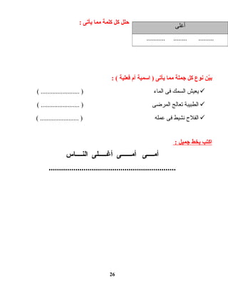 ‫حلل‬‫كل‬‫كلمة‬‫مما‬‫يأتى‬:
‫ين‬ّ‫ـ‬‫ب‬‫نوع‬‫كل‬‫جملة‬‫مما‬‫يأتى‬‫اسمية‬ )‫أم‬‫فعلية‬: (
‫يعيش‬‫السمك‬‫فى‬‫الماء‬( ....................... )
‫الطبيبة‬‫تعالج‬‫المرضى‬( ....................... )
‫الفلح‬‫نشيط‬‫فى‬‫عمله‬( ....................... )
‫اكتب‬‫بخط‬‫جميل‬:
‫أمــــى‬‫أمــــــى‬‫أغـــــلى‬‫النــــاس‬
..............................................................
26
‫أغلى‬
........... ........ .........
 