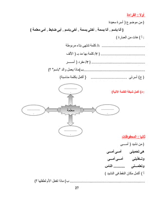 ‫أول‬‫القراءة‬ :
‫من‬‫موضوع‬‫أسرة‬ )‫سعيدة‬ )
( ‫أنا‬‫باسم‬‫أنا‬ .‫بسمة‬‫أختى‬ .‫بسمة‬‫أخى‬ .‫باسم‬‫أبى‬ .‫ضابط‬‫أمى‬ .‫معلمة‬ )
( ‫أ‬‫هات‬ (‫من‬‫العبارة‬ :
١‫كلمة‬ /‫تنتهى‬‫بتاء‬‫مربوطة‬ ..........................................
٢‫كلمة‬ /‫بها‬‫مد‬‫بـ‬‫اللف‬ ) ) ...........................................
٣‫مفرد‬ /‫أســـــر‬ ) ) ....................................................
( ‫ب(ماذا‬‫يعمل‬‫والد‬‫؟‬ ‫باسم‬ ............................................................
( ‫أسرتى‬ (‫ج‬‫أكمل‬ } ................................‫بكلمة‬‫مناسبة‬ )
( ‫أكمل‬ (‫د‬‫شبكة‬‫الكلمة‬‫اليتية‬ :
‫ثانيا‬‫المحفوظات‬ :
‫من‬‫نشيد‬‫أمــــى‬ ) )
‫هى‬‫يتحمينى‬‫أمــى‬‫أمـــى‬
‫ويتــغذينى‬‫أمـــى‬‫أمـــى‬
‫ويتعلمـــنى‬‫الناس‬ ..........
( ‫أ‬‫أكمل‬ (‫مكان‬‫النقط‬‫فى‬‫النشيد‬
( ‫ماذا‬ (‫ب‬‫تفعل‬‫ال م‬‫لطفلها‬‫؟‬ .........................................................................
27
‫معلمة‬
..................
.
..................
.
..................
.
..................
.
 