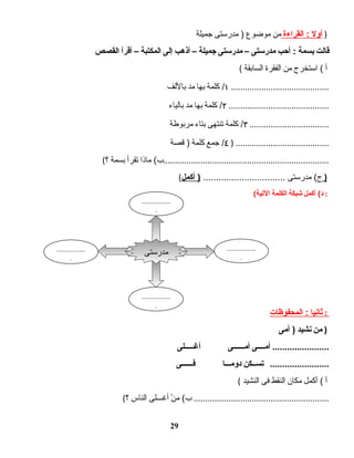‫أول‬‫القراءة‬ :‫من‬‫موضوع‬‫مدرستى‬ )‫جميلة‬ )
‫قالت‬‫بسمة‬‫أحب‬ :‫مدرستى‬–‫مدرستى‬‫جميلة‬–‫أذهب‬‫إلى‬‫المكتبة‬–‫أقرأ‬‫القصص‬
( ‫أ‬‫استخرج‬ (‫من‬‫الفقرة‬‫السابقة‬
١‫كلمة‬ /‫بها‬‫مد‬‫باللف‬ ..........................................
٢‫كلمة‬ /‫بها‬‫مد‬‫بالياء‬ ...........................................
٣‫كلمة‬ /‫تنتهى‬‫بتاء‬‫مربوطة‬ ..................................
٤‫جمع‬ /‫كلمة‬‫قصة‬ ) ) ........................................
( ‫ماذا‬ (‫ب‬‫تقرأ‬‫بسمة‬‫؟‬ .......................................................................
( ‫مدرستى‬ (‫ج‬................................‫أكمل‬ ) )
( ‫أكمل‬ (‫د‬‫شبكة‬‫الكلمة‬‫اليتية‬ :
‫ثانيا‬‫المحفوظات‬ : :
‫من‬‫نشيد‬‫أمى‬ ) )
‫أمــــى‬‫أمــــــى‬‫أغـــــلى‬ .......................
‫يتســكن‬‫دومـــا‬‫فــــــى‬ ........................
( ‫أ‬‫أكمل‬ (‫مكان‬‫النقط‬‫فى‬‫النشيد‬
( ‫ن‬ْ  ‫م‬ (‫ب‬‫أغـــلى‬‫الناس‬‫؟‬ ..........................................................
29
‫مدرستى‬
..................
.
..................
.
..................
.
..................
.
 