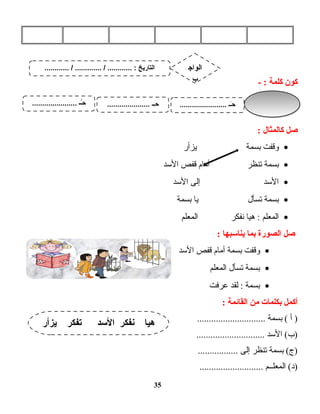 ‫كون‬‫كلمة‬- :
‫صل‬‫كالمثال‬:
•‫وقفت‬‫بسمة‬‫يزأر‬
•‫بسمة‬‫تنظر‬‫أمام‬‫قفص‬‫الدسد‬
•‫الدسد‬‫إلى‬‫الدسد‬
•‫بسمة‬‫تسأل‬‫يا‬‫بسمة‬
•‫المعلم‬‫هيا‬ :‫نفكر‬‫المعلم‬
‫صل‬‫الصورة‬‫بما‬‫ينادسبها‬:
•‫وقفت‬‫بسمة‬‫أمام‬‫قفص‬‫الدسد‬
•‫بسمة‬‫تسأل‬‫المعلم‬
•‫بسمة‬‫لقد‬ :‫عرفت‬
‫أكمل‬‫بكلمات‬‫من‬‫القائمة‬:
‫أ‬ )‫بسمة‬ (.............................
‫الدسد‬ (‫)ب‬.............................
‫بسمة‬ (‫)ج‬‫تنظر‬‫إلى‬.................
‫المعلــم‬ (‫)د‬...........................
35
‫يزأر‬ ‫تفكر‬ ‫الدسد‬ ‫نفكر‬ ‫هيا‬
............ / ............. / ............ : ‫التاريخ‬ ‫الواج‬
‫ب‬
....................... ‫ــ‬َ‫ـ‬‫ح‬..................... ‫ــ‬ِ‫ـ‬‫ح‬...................... ‫ــ‬ُ‫ـ‬‫ح‬
 