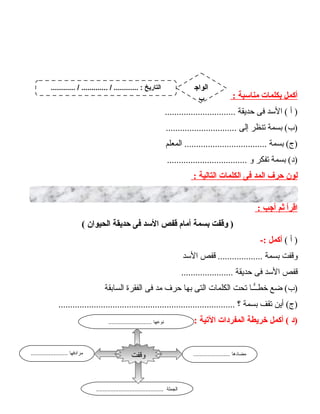 ‫أكمل‬‫بكلمات‬‫منادسبة‬:
‫أ‬ )‫الدسد‬ (‫فى‬‫حديقة‬..............................
‫بسمة‬ (‫)ب‬‫تنظر‬‫إلى‬..............................
‫بسمة‬ (‫)ج‬‫المعلم‬ ...................................
‫بسمة‬ (‫)د‬‫تفكر‬‫و‬..................................
‫لون‬‫حرف‬‫المد‬‫فى‬‫الكلمات‬‫التالية‬:
‫اقرأ‬‫ثم‬‫أجب‬:
‫وقفت‬ )‫بسمة‬‫أمام‬‫قفص‬‫الدسد‬‫فى‬‫حديقة‬‫الحيوان‬(
‫أ‬ )(‫أكمل‬-:
‫وقفت‬‫بسمة‬‫قفص‬ ...................‫الدسد‬
‫قفص‬‫الدسد‬‫فى‬‫حديقة‬......................
‫ضع‬ (‫)ب‬‫ــا‬ًّ‫خطـ‬‫تحت‬‫الكلمات‬‫التى‬‫بها‬‫حرف‬‫مد‬‫فى‬‫الفقرة‬‫السابقة‬
‫أين‬ (‫)ج‬‫تقف‬‫بسمة‬‫؟‬...........................................................................
‫)د‬‫أكمل‬ (‫خريطة‬‫المفردات‬‫التية‬:
37
....................... ‫مضادها‬....................... ‫مرادفها‬
.......................................... ‫الجملة‬
‫وقفت‬
........................... ‫نوعها‬
............ / ............. / ............ : ‫التاريخ‬ ‫الواج‬
‫ب‬
 