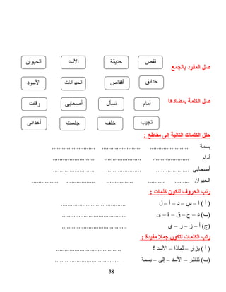 ‫صل‬‫المفرد‬‫بالجمع‬
‫صل‬‫الكلمة‬‫بمضادها‬
‫حلل‬‫الكلمات‬‫التالية‬‫إلى‬‫مقاطع‬:
‫بسمة‬.......................... ........................ .......................
‫أمام‬......................... ...................... ......................
‫أصحابى‬......................... ..................... .....................
‫الحيوان‬................ ................. ................ .......... .........
‫رتب‬‫الحروف‬‫لتكون‬‫كلمات‬:
‫أ‬ )‫ا‬ (–‫س‬–‫د‬–‫أ‬–‫ل‬.......................................
‫د‬ (‫)ب‬–‫ح‬–‫ق‬–‫ة‬–‫ى‬.......................................
‫أ‬ (‫)ج‬–‫ز‬–‫ر‬–‫ى‬.......................................
‫رتب‬‫الكلمات‬‫لتكون‬‫جمل‬‫مفيدة‬:
‫أ‬ )‫يزأر‬ (–‫لماذا‬–‫الدسد‬‫؟‬.......................................
‫تنظر‬ (‫)ب‬–‫الدسد‬–‫إلى‬–‫بسمة‬.......................................
38
‫قفص‬‫حديقة‬‫الدسد‬‫الحيوان‬
‫حدائق‬‫أقفاص‬‫الحيوانات‬‫الدسود‬
‫أمام‬‫تسأل‬‫أصحابى‬‫وقفت‬
‫تجيب‬‫خلف‬‫جلست‬‫أعدائى‬
 
