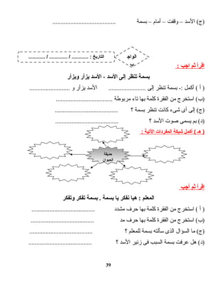 ‫الدسد‬ (‫)ج‬–‫وقفت‬–‫أمام‬–‫بسمة‬.......................................
‫اقرأ‬‫ثم‬‫اجب‬:
‫بسمة‬‫تنظر‬‫إلى‬‫الدسد‬،‫الدسد‬‫يزأر‬‫ويزأر‬
‫أ‬ )‫أكمل‬ (‫بسمة‬ -:‫تنظر‬‫إلى‬‫الدسد‬ .......................‫يزأر‬‫و‬.........................
‫ادستخرج‬ (‫)ب‬‫من‬‫الفقرة‬‫كلمة‬‫بها‬‫تاء‬‫مربوطة‬...................................
‫إلى‬ (‫)ج‬‫أى‬‫شىء‬‫كانت‬‫تنظر‬‫بسمة‬‫؟‬.......................................
‫بم‬ (‫)د‬‫يسمى‬‫صوت‬‫الدسد‬‫؟‬.......................................
‫هـ‬ )‫أكمل‬ (‫شبكة‬‫المفردات‬‫اليتية‬:
‫اقرأ‬‫ثم‬‫أجب‬
‫المعلم‬‫هيا‬ :‫نفكر‬‫يا‬‫بسمة‬‫بسمة‬ .‫تفكر‬‫وتفكر‬
‫أ‬ )‫ادستخرج‬ (‫من‬‫الفقرة‬‫كلمة‬‫بها‬‫حرف‬‫مشدد‬.......................................
‫ادستخرج‬ (‫)ب‬‫من‬‫الفقرة‬‫كلمة‬‫بها‬‫حرف‬‫مد‬.......................................
‫ما‬ (‫)ج‬‫السؤال‬‫الذى‬‫دسألته‬‫بسمة‬‫للمعلم‬‫؟‬.......................................
‫هل‬ (‫)د‬‫عرفت‬‫بسمة‬‫السبب‬‫فى‬‫زئير‬‫الدسد‬‫؟‬.......................................
39
‫حديقة‬
‫الحيوان‬
‫حديقة‬
‫الحيوان‬
............ / ............. / ............ : ‫التاريخ‬ ‫الواج‬
‫ب‬
 