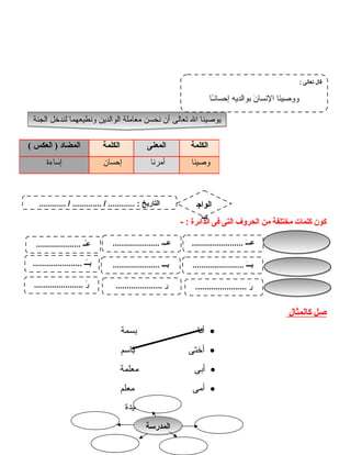 ‫كون‬‫كلمات‬‫مختلفة‬‫من‬‫الحرلوف‬‫التى‬‫فى‬‫الدائرة‬- :
‫صل‬‫كالمثال‬
•‫أنا‬‫بسمة‬
•‫أختى‬‫باسم‬
•‫أبى‬‫معلمة‬
•‫أمى‬‫معلم‬
‫سعيدة‬
4
‫الكلمة‬‫المعنى‬‫الكلمة‬‫المضاد‬‫العكس‬ )(
‫وصينا‬‫أمرنا‬‫إحسان‬‫إساءة‬
‫الجنة‬ ‫لندخل‬ ‫لونطيعهما‬ ‫الوالدين‬ ‫معاملة‬ ‫نحسن‬ ‫أن‬ ‫تعالى‬ ‫ال‬ ‫يوصينا‬‫الجنة‬ ‫لندخل‬ ‫لونطيعهما‬ ‫الوالدين‬ ‫معاملة‬ ‫نحسن‬ ‫أن‬ ‫تعالى‬ ‫ال‬ ‫يوصينا‬
: ‫تعالى‬ ‫قال‬
‫ـا‬ً‫ا‬‫إحسان‬ ‫بوالديه‬ ‫ن‬َ  ‫النسا‬ ‫نا‬َ ‫لولوصي‬
............ / ............. / ............ : ‫التاريخ‬ ‫الواج‬
‫ب‬
....................... ‫ـ‬َ ‫ـ‬‫عـ‬..................... ‫ــ‬ِ‫ـ‬‫ـ‬‫ع‬.................... ‫ــ‬ُ‫ـ‬‫ع‬
....................... ‫ـ‬َ ‫ـ‬‫بـ‬..................... ‫ــ‬ِ‫ـ‬‫ـ‬‫ب‬...................... ‫ــ‬ً‫ـ‬‫ـ‬‫ب‬
....................... ‫ر‬َ ..................... ‫ر‬ِ‫ـ‬...................... ‫ر‬ً‫ـ‬
‫المدرسة‬‫المدرسة‬
 