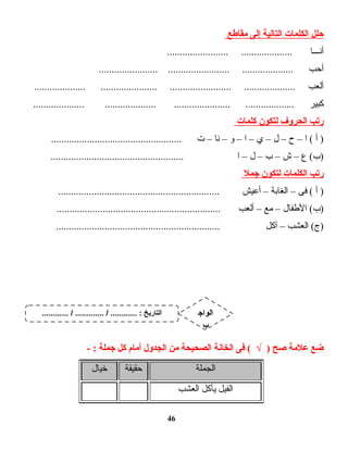 ‫حلل‬‫الكلمات‬‫التالية‬‫إلى‬‫مقاطع‬
‫أنـــا‬........................ ....................
‫أحب‬....................... ........................ ....................
‫ألعب‬.................... ...................... ........................ ....................
‫كبير‬.................... .................... ...................... ...................
‫رتب‬‫الحروف‬‫لتكون‬‫كلمات‬
‫أ‬ )‫ا‬ (–‫ح‬–‫ل‬–‫ي‬–‫ا‬–‫و‬–‫نا‬–‫ت‬...................................................
‫ع‬ (‫)ب‬–‫ش‬–‫ب‬–‫ل‬–‫ا‬....................................................
‫رتب‬‫الكلمات‬‫لتكون‬‫جمل‬
‫أ‬ )‫فى‬ (–‫الغابة‬–‫أعيش‬...............................................................
‫الطفال‬ (‫)ب‬–‫مع‬–‫ألعب‬................................................................
‫العشب‬ (‫)ج‬–‫آكل‬................................................................
‫ضع‬‫علمة‬‫صح‬‫فى‬ ( √ )‫الخانة‬‫الصحيحة‬‫من‬‫الجدول‬‫أمام‬‫كل‬‫جملة‬- :
‫الجملة‬‫حقيقة‬‫خيال‬
‫الفيل‬‫يأكل‬‫العشب‬
46
............ / ............. / ............ : ‫التاريخ‬ ‫الواج‬
‫ب‬
 