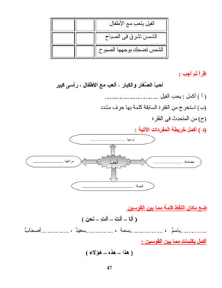 ‫الفيل‬‫يلعب‬‫مع‬‫الطفال‬
‫الشمس‬‫تشرق‬‫فى‬‫الصباح‬
‫الشمس‬‫تضحك‬‫بوجهها‬‫الصبوح‬
‫اقرأ‬‫ثم‬‫أجب‬:
‫ب‬ّ  ‫أح‬‫صغار‬ّ  ‫ال‬‫والكبار‬،‫ألعب‬‫مع‬‫الطفال‬،‫رأدسى‬‫كبير‬
‫أ‬ )‫أكمل‬ (‫يحب‬ :‫الفيل‬.................................
‫ادستخرج‬ (‫)ب‬‫من‬‫الفقرة‬‫السابقة‬‫كلمة‬‫بها‬‫حرف‬‫مشدد‬
‫من‬ (‫)ج‬‫المتحدث‬‫فى‬‫الفقرة‬
‫)د‬‫أكمل‬ (‫خريطة‬‫المفردات‬‫التية‬:
‫ضع‬‫مكان‬‫النقط‬‫كلمة‬‫مما‬‫بين‬‫القودسين‬
‫أنا‬ )–‫ت‬َ  ‫أن‬–‫ت‬ِ  ‫أن‬–‫نحن‬(
‫م‬ٌ ‫................بادس‬،‫....................بسمة‬،‫د‬ٌ ‫.................دسعي‬،‫ب‬ٌ  ‫.................أصحا‬
‫أكمل‬‫بكلمات‬‫مما‬‫بين‬‫القودسين‬:
‫هذا‬ )–‫هذه‬–‫هؤل ء‬(
47
........................... ‫مضادها‬........................... ‫مرادفها‬
.............................................. ‫الجملة‬
‫ب‬ّ  ‫أح‬
................................ ‫نوعها‬
 
