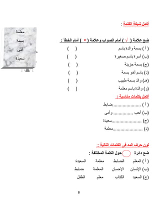 ‫أكمل‬‫شبكة‬‫الكلمة‬:
‫ضع‬‫علمة‬)√‫أمام‬ (‫الصواب‬‫لوعلمة‬)ᵡ‫أمام‬ (‫الخطأ‬:
‫أ‬ )‫بسمة‬ (‫لوالدة‬‫باسم‬( )
‫أسرة‬ (‫)ب‬‫باسم‬‫صغيرة‬( )
‫بسمة‬ (‫)ج‬‫حزينة‬( )
‫باسم‬ (‫)د‬‫أخو‬‫بسمة‬( )
‫لوالد‬ (‫)هـ‬‫بسمة‬‫طبيب‬( )
‫لوالدة‬ (‫)لو‬‫باسم‬‫معلمة‬( )
‫أكمل‬‫بكلمات‬‫مناسبة‬:
‫أ‬ )‫......................ضابط‬ (
‫أحب‬ (‫)ب‬‫لوأمى‬ ...............
‫.......................سعيدة‬ (‫)ج‬
‫.......................معلمة‬ (‫)د‬
‫لون‬‫حرف‬‫المد‬‫فى‬‫الكلمات‬‫التالية‬:
‫ضع‬‫دائرة‬‫حول‬‫الكلمة‬‫المختلفة‬:
‫أ‬ )‫المعلم‬ (‫الضابط‬‫معلمة‬‫السعيدة‬
‫النسان‬ (‫)ب‬‫الحسان‬‫المعلمة‬‫ضابط‬
‫السعيد‬ (‫)ج‬‫الكتاب‬‫معلم‬‫الطفل‬
5
‫معلمة‬
‫بسمة‬
‫أمى‬
‫سعيدة‬
 