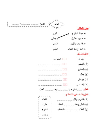 ‫صل‬‫كالمثال‬
•‫ـا‬ّ ‫هيـ‬‫ادسترح‬‫اليوم‬
•‫صبرت‬‫طول‬‫يا‬‫جملى‬
•‫فاشرب‬‫وكل‬‫و‬‫العمل‬
•‫ادسترح‬‫بعد‬‫انتهاء‬‫ابتسم‬
‫أكمل‬‫كالمثال‬
‫حيوان‬‫الحيوان‬
‫أ‬ )‫أضخم‬ (..................................
‫تمساح‬ (‫)ب‬..................................
‫جمل‬ (‫)ج‬..................................
‫)د‬‫جوعان‬ (..................................
‫إحسادسى‬ (‫)هـ‬..................................
‫أكمل‬‫ادسترح‬ ....... :‫يا‬،..............‫بعد‬‫العمل‬ ............
‫أكمل‬‫بكلمات‬‫من‬‫القائمة‬:
‫أ‬ )‫فاشرب‬ (‫وكل‬......................
‫ادسترح‬ (‫)ب‬‫بعد‬‫................العمل‬
‫ـا‬ّ ‫هيـ‬ (‫)ج‬‫يا‬ .....................‫جملى‬
51
‫انتهاء‬
‫طول‬
‫ادسترح‬
‫وابتسم‬
............ / ............. / ............ : ‫التاريخ‬ ‫الواج‬
‫ب‬
 