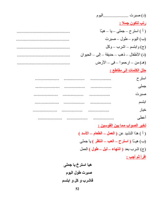 ‫صبرت‬ (‫)د‬‫......................اليوم‬
‫رتب‬‫لتكون‬‫جمل‬:
‫أ‬ )‫ادسترح‬ (–‫جملى‬–‫يا‬–‫ـا‬ّ ‫هي‬..............................................
‫اليوم‬ (‫)ب‬–‫طول‬–‫صبرت‬..............................................
‫وابتسم‬ (‫)ج‬–‫اشرب‬–‫وكل‬..............................................
‫الطفال‬ (‫)د‬–‫ذهب‬–‫حديقة‬–‫إلى‬–‫الحيوان‬..............................................
‫من‬ (‫)هـ‬–‫ارحموا‬–‫فى‬–‫الرض‬..............................................
‫حلل‬‫الكلمات‬‫إلى‬‫مقاطع‬:
‫ادسترح‬..................... .................. ..................
‫جملى‬..................... .................. ..................
‫صبرت‬..................... .................. ..................
‫ابتسم‬..................... .................. ..................
‫خيار‬..................... .................. ..................
‫أعطى‬..................... .................. ..................
‫تخير‬‫الصواب‬‫مما‬‫بين‬‫القودسين‬:
‫أ‬ )‫هذا‬ (‫النشيد‬‫عن‬‫العمل‬ )–‫الطعام‬–‫الدسد‬(
‫ـا‬ّ ‫هيـ‬ (‫)ب‬‫ادسترح‬ )–‫العب‬–‫انتظر‬(‫يا‬‫جملى‬
‫اشرب‬ (‫)ج‬‫بعد‬‫انتها ء‬ )–‫ليل‬–‫طول‬(‫العمل‬
‫اقرأ‬‫ثم‬‫أجب‬:
‫هيا‬‫ادسترخ‬‫يا‬‫جملى‬
‫صبرت‬‫طول‬‫اليوم‬
‫فاشرب‬‫و‬‫كل‬‫و‬‫ابتسم‬
52
 