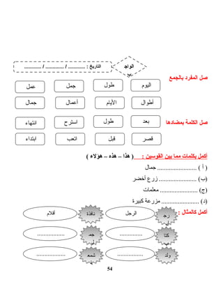 ‫صل‬‫المفرد‬‫بالجمع‬
‫صل‬‫الكلمة‬‫بمضادها‬
‫أكمل‬‫بكلمات‬‫مما‬‫بين‬‫القوسين‬:‫هذا‬ )–‫هذه‬–‫هؤل ء‬(
‫أ‬ )‫ت ال‬‫م‬‫ج‬ ........................ (
‫زرع‬ ....................... (‫)ب‬‫أخضر‬
‫ت ات‬‫م‬‫معل‬ ....................... (‫)ج‬
‫مزرعة‬ ....................... (‫)د‬‫كبيرة‬
‫أكمل‬‫كالمثال‬:
54
‫اليوم‬‫طول‬‫جمل‬‫عمل‬
‫أطوال‬‫ت ام‬‫ي‬‫ال‬‫ت ال‬‫م‬‫أع‬‫ت ال‬‫م‬‫ج‬
‫بعد‬‫طول‬‫اـسترح‬‫ت اء‬‫ه‬‫انت‬
‫قصر‬‫قبل‬‫اتعب‬‫ابتداء‬
‫رج‬
‫ل‬
‫رج‬
‫ل‬
‫الرجل‬‫أقل م‬
‫كتا‬
‫ب‬
‫كتا‬
‫ب‬
...............................
‫ولد‬‫ولد‬..................................
‫نافذة‬‫نافذة‬
‫جم‬
‫ل‬
‫جم‬
‫ل‬
‫شمع‬
‫ة‬
‫شمع‬
‫ة‬
............ / ............. / ............ : ‫التاريخ‬ ‫الواج‬
‫ب‬
 