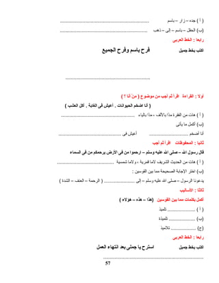 ‫أ‬ )‫جده‬ (–‫زار‬–‫بادسم‬................................................................
‫الحقل‬ (‫)ب‬–‫بادسم‬–‫إلى‬–‫ذهب‬...............................................................
‫رابعا‬‫الخط‬ :‫العربى‬
‫اكتب‬‫بخط‬‫جميل‬‫فرح‬‫بادسم‬‫وفرح‬‫الجميع‬
.............................................................
‫أول‬‫القراءة‬ :‫اقرأ‬‫ثم‬‫أجب‬‫من‬‫موضوع‬‫ن‬ْ  ‫م‬ )‫أنا‬‫؟‬(
‫أنا‬ )‫اضخم‬‫الحيوانات‬‫أعيش‬ .‫فى‬‫الغابة‬‫آكل‬ .‫العشب‬(
‫أ‬ )‫هات‬ (‫من‬‫الفقرة‬‫دا‬ً‫ا‬‫م‬‫باللف‬،‫دا‬ً‫ا‬‫م‬‫بالياء‬.....................................................
‫أكمل‬ (‫)ب‬‫ما‬‫يأتى‬
‫أنا‬‫أضخم‬‫أعيش‬ ............................‫فى‬.............................................
‫ثانيا‬‫المحفوظات‬ :‫اقرأ‬‫ثم‬‫أجب‬
‫قال‬‫ردسول‬‫ال‬–‫صلى‬‫ال‬‫عليه‬‫ودسلم‬–‫ارحموا‬‫من‬‫فى‬‫الرض‬‫يرحمكم‬‫من‬‫فى‬‫السماء‬
‫أ‬ )‫هات‬ (‫من‬‫الحديث‬‫الشريف‬‫لما‬‫قمرية‬،‫ولما‬‫شمسية‬.........................................
‫اختر‬ (‫)ب‬‫الجابة‬‫الصحيحة‬‫مما‬‫بين‬‫القودسين‬:
‫يدعونا‬‫الردسول‬–‫صلى‬‫ال‬‫عليه‬‫ودسلم‬–‫إلى‬‫الرحمة‬ ) ......................–‫العنف‬–‫الشدة‬(
‫ثالثا‬‫الدساليب‬ :
‫أكمل‬‫بكلمات‬‫مما‬‫بين‬‫القودسين‬‫)هذا‬–‫هذه‬–‫هؤلء‬(
‫أ‬ )‫تلميذ‬ .................... (
‫تلميذة‬ ................... (‫)ب‬
‫تلميذ‬ .................. (‫)ج‬
‫رابعا‬‫الخط‬ :‫العربى‬
‫اكتب‬‫بخط‬‫جميل‬‫ادسترح‬‫يا‬‫جملى‬‫بعد‬‫انتهاء‬‫العمل‬
........................................................................
57
 