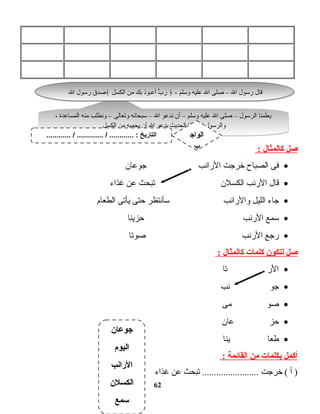 ‫صل‬‫كالمثال‬:
•‫فى‬‫ت اح‬‫ب‬‫الص‬‫خرجت‬‫الرانب‬‫ت ان‬‫ع‬‫جو‬
•‫ت ال‬‫ق‬‫الرنب‬‫الكسلن‬‫تبحث‬‫عن‬‫غذاء‬
•‫ت اء‬‫ج‬‫الليل‬‫والرانب‬‫ـسأنتظر‬‫حتى‬‫يأتى‬‫ت ام‬‫ع‬‫الط‬
•‫ـسمع‬‫الرنب‬‫ت ا‬‫ن‬‫حزي‬
•‫رجع‬‫الرنب‬‫ت ا‬‫ت‬‫صو‬
‫صل‬‫لتكون‬‫كلمات‬‫كالمثال‬:
•‫الر‬‫ت ا‬‫ت‬
•‫جو‬‫نب‬
•‫صو‬‫مى‬
•‫حز‬‫ت ان‬‫ع‬
•‫ت ا‬‫ع‬‫ط‬‫ت ا‬‫ن‬‫ي‬
‫أكمل‬‫بكلمات‬‫من‬‫القائمة‬:
‫أ‬ )‫خرجت‬ (‫تبحث‬ ........................‫عن‬‫غذاء‬
62
‫جوعان‬
‫اليوم‬
‫الرانب‬
‫الكسلن‬
‫سمع‬
، ‫ت اعدة‬‫س‬‫الم‬ ‫منه‬ ‫ونطلب‬ – ‫ت الى‬‫ع‬‫وت‬ ‫ت انه‬‫ح‬‫ـسب‬ – ‫ال‬ ‫ندعو‬ ‫أن‬ – ‫وـسلم‬ ‫عليه‬ ‫ال‬ ‫صلى‬ – ‫الرـسول‬ ‫ت ا‬‫ن‬‫يعلم‬
‫الكسل‬ ‫من‬ ‫يحميه‬ ‫أن‬ ‫ال‬ ‫يدعو‬ ‫الحديث‬ ‫هذا‬ ‫فى‬ ‫والرـسول‬
، ‫ت اعدة‬‫س‬‫الم‬ ‫منه‬ ‫ونطلب‬ – ‫ت الى‬‫ع‬‫وت‬ ‫ت انه‬‫ح‬‫ـسب‬ – ‫ال‬ ‫ندعو‬ ‫أن‬ – ‫وـسلم‬ ‫عليه‬ ‫ال‬ ‫صلى‬ – ‫الرـسول‬ ‫ت ا‬‫ن‬‫يعلم‬
‫الكسل‬ ‫من‬ ‫يحميه‬ ‫أن‬ ‫ال‬ ‫يدعو‬ ‫الحديث‬ ‫هذا‬ ‫فى‬ ‫والرـسول‬
- ‫وـسلم‬ ‫عليه‬ ‫ال‬ ‫صلى‬ – ‫ال‬ ‫رـسول‬ ‫ت ال‬‫ق‬﴿‫الكسل‬ ‫من‬ ‫بك‬ ‫أعـوذ‬ ‫ب‬ِّ ‫ر‬﴾‫ال‬ ‫رـسول‬ ‫صدق‬ - ‫وـسلم‬ ‫عليه‬ ‫ال‬ ‫صلى‬ – ‫ال‬ ‫رـسول‬ ‫ت ال‬‫ق‬﴿‫الكسل‬ ‫من‬ ‫بك‬ ‫أعـوذ‬ ‫ب‬ِّ ‫ر‬﴾‫ال‬ ‫رـسول‬ ‫صدق‬
............ / ............. / ............ : ‫التاريخ‬ ‫الواج‬
‫ب‬
 