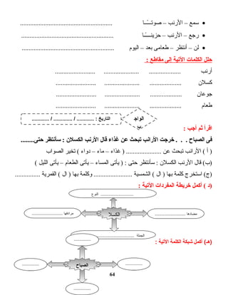 •‫ـسمع‬–‫الرنب‬–‫ت ا‬‫ـ‬‫ــ‬ً‫ا‬‫صوتــ‬.......................................................
•‫رجع‬–‫الرنب‬–‫ت ا‬‫ـ‬‫ـ‬ً‫ا‬‫حزينـــ‬.......................................................
•‫لن‬–‫أنتظر‬–‫ت امى‬‫ع‬‫ط‬‫بعد‬–‫اليوم‬.......................................................
‫حلل‬‫الكلمات‬‫اليتية‬‫إلى‬‫مقاطع‬:
‫أرنب‬........................ ..................... ...................
‫كسلن‬........................ ..................... ...................
‫ت ان‬‫ع‬‫جو‬........................ ..................... ...................
‫ت ام‬‫ع‬‫ط‬........................ ..................... ...................
‫اقرأ‬‫ثم‬‫أجب‬:
‫فى‬‫الصباح‬‫خرجت‬ . . .‫الرانب‬‫يتبحث‬‫عن‬‫غذا ء‬‫قال‬‫الرنب‬‫الكسلن‬‫سأنتظر‬ :........‫حتى‬
‫أ‬ )‫الرانب‬ (‫تبحث‬‫عن‬‫غذاء‬ ) .....................–‫ت اء‬‫م‬–‫دواء‬‫تخير‬ (‫الصواب‬
‫ت ال‬‫ق‬ (‫)ب‬‫الرنب‬‫الكسلن‬‫ـسأنتظر‬ :‫حتى‬‫يأتى‬ ) :‫ت اء‬‫س‬‫الم‬–‫يأتى‬‫ت ام‬‫ع‬‫الط‬–‫يأتى‬‫الليل‬(
‫اـستخرج‬ (‫)ج‬‫كلمة‬‫ت ا‬‫ه‬‫ب‬‫ال‬ )‫الشمسية‬ (‫وكلمة‬ .......................‫ت ا‬‫ه‬‫ب‬‫ال‬ )‫القمرية‬ (...............
‫)د‬‫أكمل‬ (‫خريطة‬‫المفردات‬‫اليتية‬:
‫أكمل‬ (‫)هـ‬‫شبكة‬‫الكلمة‬‫التية‬:
64
........................... ‫مضادها‬........................... ‫مرادفها‬
.............................................. ‫الجملة‬
‫الكسل‬
‫ن‬
‫النوع‬ ................................
‫الصباح‬ ...............
....
...............
....
...............
....
...............
............ / ............. / ............ : ‫التاريخ‬ ‫الواج‬
‫ب‬
 