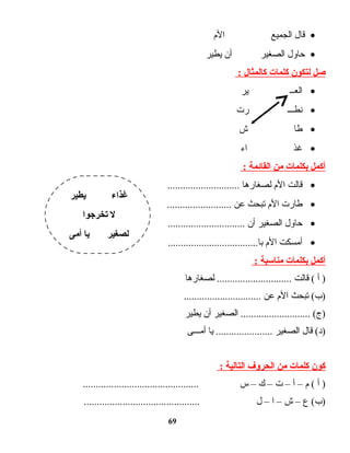 •‫ت ال‬‫ق‬‫الجميع‬‫الم‬
•‫ت اول‬‫ح‬‫الصغير‬‫أن‬‫يطير‬
‫صل‬‫لتكون‬‫كلمات‬‫كالمثال‬:
•‫العــ‬‫ير‬
•‫نطـــ‬‫رت‬
•‫ت ا‬‫ط‬‫ش‬
•‫غذ‬‫اء‬
‫أكمل‬‫بكلمات‬‫من‬‫القائمة‬:
•‫ت الت‬‫ق‬‫الم‬‫ت ا‬‫ه‬‫ت ار‬‫غ‬‫لص‬............................
•‫ت ارت‬‫ط‬‫الم‬‫تبحث‬‫عن‬.........................
•‫ت اول‬‫ح‬‫الصغير‬‫أن‬..............................
•‫أمسكت‬‫الم‬...................................‫ت ا‬‫ب‬
‫أكمل‬‫بكلمات‬‫مناسبة‬:
‫أ‬ )‫ت الت‬‫ق‬ (‫ت ا‬‫ه‬‫ت ار‬‫غ‬‫لص‬ .............................
‫تبحث‬ (‫)ب‬‫الم‬‫عن‬..............................
‫الصغير‬ ........................... (‫)ج‬‫أن‬‫يطير‬
‫ت ال‬‫ق‬ (‫)د‬‫الصغير‬‫ت ا‬‫ي‬ ......................‫أمـــى‬
‫كون‬‫كلمات‬‫من‬‫الحروف‬‫التالية‬:
‫أ‬ )‫م‬ (–‫أ‬–‫ت‬–‫ك‬–‫س‬.............................................
‫ع‬ (‫)ب‬–‫ش‬–‫ا‬–‫ل‬.............................................
69
‫يطير‬ ‫غذا ء‬
‫يتخرجوا‬ ‫ل‬
‫أمى‬ ‫يا‬ ‫لصغير‬
 