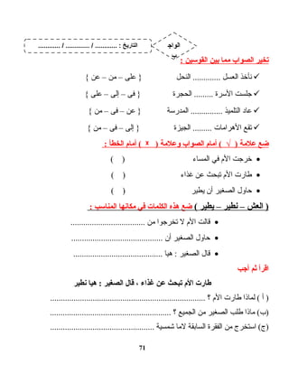 ‫يتخير‬‫الصواب‬‫مما‬‫بين‬‫القوسين‬:
‫نأخذ‬‫العسل‬‫النحل‬ .............‫على‬ }–‫من‬–‫عن‬{
‫جلست‬‫الـسرة‬‫الحجرة‬ .........‫فى‬ }–‫إلى‬–‫على‬{
‫ت اد‬‫ع‬‫التلميذ‬‫المدرـسة‬ ...............‫عن‬ }–‫فى‬–‫من‬{
‫تقع‬‫ت ات‬‫م‬‫الهرا‬‫الجيزة‬ .........‫إلى‬ }–‫فى‬–‫من‬{
‫ضع‬‫علمة‬‫أمام‬ ( √ )‫الصواب‬‫وعلمة‬)ᵡ‫أمام‬ (‫الخطأ‬:
•‫خرجت‬‫الم‬‫في‬‫ت اء‬‫س‬‫الم‬( )
•‫ت ارت‬‫ط‬‫الم‬‫تبحث‬‫عن‬‫غذاء‬( )
•‫ت اول‬‫ح‬‫الصغير‬‫أن‬‫يطير‬( )
‫العش‬ )–‫نطير‬–‫يطير‬(‫ضع‬‫هذه‬‫الكلمات‬‫في‬‫مكانها‬‫المناسب‬:
•‫ت الت‬‫ق‬‫الم‬‫ل‬‫تخرجوا‬‫من‬...................................
•‫ت اول‬‫ح‬‫الصغير‬‫أن‬...........................................
•‫ت ال‬‫ق‬‫الصغير‬‫ت ا‬‫ي‬‫ه‬ :..........................................
‫اقرأ‬‫ثم‬‫أجب‬
‫طارت‬‫الم‬‫يتبحث‬‫عن‬‫غذا ء‬،‫قال‬‫الصغير‬‫هيا‬ :‫نطير‬
‫أ‬ )‫ت اذا‬‫م‬‫ل‬ (‫ت ارت‬‫ط‬‫الم‬‫؟‬.........................................................................
‫ت اذا‬‫م‬ (‫)ب‬‫طلب‬‫الصغير‬‫من‬‫الجميع‬‫؟‬.........................................................
‫اـستخرج‬ (‫)ج‬‫من‬‫الفقرة‬‫ت ابقة‬‫س‬‫ال‬‫ت ا‬‫م‬‫ل‬‫شمسية‬.................................................
71
............ / ............. / ............ : ‫التاريخ‬ ‫الواج‬
‫ب‬
 