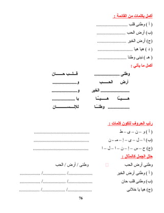 ‫أكمل‬‫بكلمات‬‫من‬‫القائمة‬:
‫أ‬ )‫وطنى‬ (‫قلب‬..........................
‫أرض‬ (‫)ب‬‫الحب‬........................
‫أرض‬ (‫)ج‬‫الخير‬........................
‫د‬ )‫ت ا‬‫ي‬‫ه‬ (‫ت ا‬‫ي‬‫ه‬.............................
‫هـ‬ )‫نبنى‬ (‫ت ا‬‫ن‬‫وط‬........................
‫أكمل‬‫ما‬‫يأيتي‬:
‫وطنى‬‫اـب‬‫اـ‬‫اـاـلاـ‬‫اـ‬‫ق‬ .....................‫اـان‬‫اـ‬‫اـ‬‫اـ‬‫اـ‬‫اـ‬‫اـ‬‫ح‬
‫أرض‬‫اـاـاـب‬‫اـ‬‫الحاـاـ‬....................‫و‬
‫الخير‬ .............................................‫و‬
‫اـا‬َّ‫اـ‬‫ي‬‫اـاـاـ‬‫اـ‬‫هاـاـ‬‫اـاـا‬َّ‫اـ‬‫ي‬‫اـاـاـ‬‫اـ‬‫هاـاـ‬‫يا‬...................
‫اـاـا‬ً‫ا‬‫اـ‬‫وطن‬ ..................‫اـان‬‫اـ‬‫اـ‬‫اـ‬‫اـ‬‫اـ‬‫اـ‬‫اـ‬‫اـ‬‫اـ‬‫اـ‬‫س‬‫اـاـ‬‫اـ‬‫للناـ‬
‫ريتب‬‫الحروف‬‫لتكون‬‫كلمات‬:
‫أ‬ )‫و‬ (–‫ن‬–‫ى‬–‫ط‬..............................................
‫ا‬ (‫)ب‬–‫ل‬–‫ى‬–‫إ‬–‫مـ‬‫ن‬ -..............................................
‫ح‬ (‫)ج‬–‫س‬–‫إ‬–‫ن‬–‫ا‬–‫ل‬–‫ا‬..............................................
‫حلل‬‫الجمل‬‫كالمثال‬:
‫وطنى‬‫أرض‬‫الحب‬‫وطنى‬‫أرض‬ /‫الحب‬ /
‫أ‬ )‫وطنى‬ (‫أرض‬‫الخير‬................. /................... /....................
‫وطنى‬ (‫)ب‬‫قلب‬‫ت ان‬‫ح‬................. /................... /....................
‫ت ا‬‫ي‬‫ه‬ (‫)ج‬‫ت ا‬‫ي‬‫خلنى‬................. /................... /....................
76
 