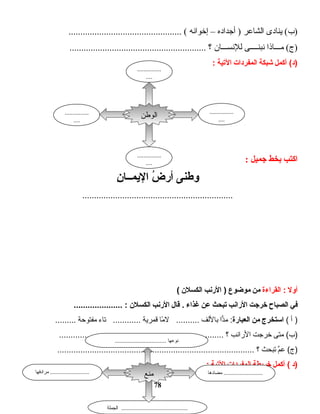 ‫ت ادى‬‫ن‬‫ي‬ (‫)ب‬‫ت اعر‬‫ش‬‫ال‬‫أجداده‬ )–‫إخوانه‬................................................ (
‫ت اذا‬‫ـ‬‫مــ‬ (‫)ج‬‫نبنــــى‬‫ت ان‬‫ـ‬‫للنســ‬‫؟‬..........................................................
‫أكمل‬ (‫)د‬‫شبكة‬‫المفردات‬‫التية‬:
‫اكتب‬‫بخط‬‫جميل‬:
‫وطنى‬‫ض‬ُ ‫أر‬‫ن‬ِ  ‫اـا‬‫اـ‬‫اليم‬
................................................................
‫أول‬‫القراءة‬ :‫من‬‫موضوع‬‫الرنب‬ )‫الكسلن‬(
‫في‬‫الصباح‬‫خرجت‬‫الرانب‬‫تبحث‬‫عن‬‫غذاء‬‫قال‬ .‫الرنب‬‫الكسلن‬..................... :
‫أ‬ )(‫ادستخرج‬‫من‬‫العبارة‬‫دا‬ًّ‫م‬ :‫باللف‬‫ما‬ً‫ا‬ ‫ل‬ ..........‫قمرية‬‫تاء‬ ............‫مفتوحة‬.........
‫متى‬ (‫)ب‬‫خرجت‬‫الرانب‬‫؟‬.......................................................................
‫م‬َّ‫ع‬ (‫)ج‬‫تبحث‬‫؟‬.....................................................................................
‫)د‬‫أكمل‬ (‫خريطة‬‫المفردات‬‫التية‬:
78
‫الوطن‬
...............
....
...............
....
...............
....
...............
....
‫مضادها‬ ...........................‫مرادفها‬ ...........................
‫الجملة‬ ..............................................
‫منع‬
................................ ‫نوعها‬
 
