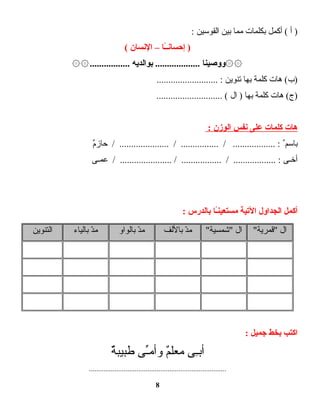 ‫أ‬ )‫أكمل‬ (‫بكلمات‬‫مما‬‫بين‬‫القوسين‬:
‫ـا‬ً‫ـ‬‫ـ‬‫إحسان‬ )–‫النسان‬(
‫۞۞ووصينا‬‫بوالديه‬ ....................................۞۞
‫هات‬ (‫)ب‬‫كلمة‬‫بها‬‫تنوين‬.......................... :
‫هات‬ (‫)ج‬‫كلمة‬‫بها‬‫ال‬ )............................ (
‫هات‬‫كلمات‬‫على‬‫نفس‬‫الوزن‬:
‫باسم‬ٌ‫م‬ٌ‫حاز‬ / ..................... / ................ / .................. :
‫أخـى‬‫عمـى‬ / ...................... / ................. / .................. :
‫أكمل‬‫الجداول‬‫التية‬‫ـا‬ً‫ـ‬‫ن‬‫مستعي‬‫بالدرس‬:
‫ال‬"‫"قمرية‬‫ال‬"‫"شمسية‬‫د‬ّ ‫م‬‫باللف‬‫د‬ّ ‫م‬‫بالواو‬‫د‬ّ ‫م‬‫بالياء‬‫التنوين‬
‫اكتب‬‫بخط‬‫جميل‬:
‫ـى‬ِ‫ى‬‫أب‬‫م‬ٌ‫معل‬‫ـى‬ِّ‫وأم‬‫ة‬ٌ‫طبيب‬
...........................................................................
8
 