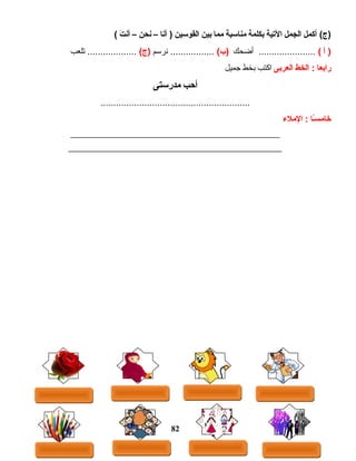 ‫أكمل‬ (‫)ج‬‫الجمل‬‫اليتية‬‫بكلمة‬‫منااسبة‬‫مما‬‫بين‬‫القواسين‬‫أنا‬ )–‫نحن‬–‫ت‬َ  ‫أن‬(
‫أ‬ )(‫أضحك‬ ......................(‫)ب‬‫نرسم‬ .................(‫)ج‬‫تلعب‬ ...................
‫رابعا‬‫الخط‬ :‫العربى‬‫اكتب‬‫بخط‬‫جميل‬
‫أحب‬‫مدراستى‬
..........................................................
‫ىـا‬ً‫ا‬‫س‬‫خام‬‫الملء‬ :
______________________________________________________
_______________________________________________________
82
 