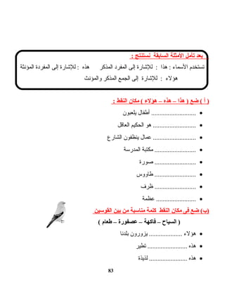 ‫بعد‬‫تأمل‬‫المثلة‬‫السابقة‬‫نستنتج‬:
‫تستخدم‬‫المسماء‬‫هذا‬ :‫للاشارة‬ :‫إلى‬‫المفرد‬‫المذكر‬‫هذه‬‫للاشارة‬ :‫إلى‬‫المفردة‬‫المؤنثة‬
‫هؤلء‬‫للاشارة‬ :‫إلى‬‫الجمع‬‫المذكر‬‫والمؤنث‬
‫أ‬ )‫ضع‬ (‫هذا‬ )–‫هذه‬–‫هؤل ء‬‫مكان‬ (‫النقط‬:
•‫أطفال‬ ...........................‫يلعبون‬
•‫هو‬ ..........................‫الحكيم‬‫العاقل‬
•‫عمال‬ ..........................‫ينظفون‬‫الشارع‬
•‫مكتبة‬ .........................‫المدرمسة‬
•‫صورة‬ .........................
•‫طاووس‬ .........................
•‫ظرف‬ .........................
•‫عظمة‬ ........................
‫ضع‬ (‫)ب‬‫فى‬‫مكان‬‫النقط‬‫كلمة‬‫مناسبة‬‫من‬‫بين‬‫القوسين‬
‫السياح‬ )–‫فاكهة‬–‫عصفورة‬–‫طعام‬(
•‫هؤلء‬‫يزورون‬ ....................‫بلدنا‬
•‫هذه‬‫تطير‬ ........................
•‫هذه‬‫لذيذة‬ .......................
83
 