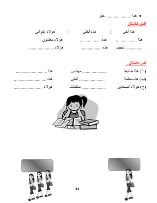 •‫هذا‬‫حلو‬ ......................
‫أكمل‬‫كالمثال‬
‫هذا‬‫أخى‬‫هذه‬‫أختى‬‫هؤلء‬‫إخوانى‬
‫هذا‬‫هذه‬ ..................‫هؤلء‬ ..................‫معلمون‬
‫نحيف‬ ...............‫هذه‬‫هؤلء‬ ........................................
‫أشر‬‫كالمثال‬:
‫أ‬ )‫هذا‬ (‫ضابط‬‫مهندس‬ .....................‫هذا‬...........................
‫هذه‬ (‫)ب‬‫معلمة‬‫أختى‬ ......................‫هذه‬............................
‫هؤلء‬ (‫)ج‬‫أصحابى‬‫معلمات‬ .....................‫هؤلء‬.........................
84
 