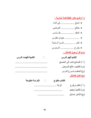 ‫أ‬ )‫ضع‬ (‫مكان‬‫النقط‬‫كلمة‬‫مناسبة‬:
•‫تسبح‬‫في‬ .....................‫الماء‬
•‫يعالج‬‫المرضى‬ ....................
•‫الديك‬‫طــــائـــر‬ ....................
•‫حيوان‬ ......................‫مفترس‬
•‫تثمر‬‫را‬ً‫ا‬ ‫ثمـــ‬ ................‫ذا‬ً‫ا‬‫لـــذيـ‬
•‫يشرح‬‫الــــدرس‬ ....................
‫اقرأ‬ (‫)ب‬‫وحول‬‫كالمثال‬:
‫التلميذ‬‫فهم‬‫الدرس‬‫التلميذة‬‫فهمت‬‫الدرس‬
‫أ‬ )‫الصانع‬ (‫ذهب‬‫إلى‬‫المصنع‬................................................
‫الطبيب‬ (‫)ب‬‫عالج‬‫المريض‬................................................
‫المعلــم‬ (‫)ج‬‫اشـــرح‬‫الدرس‬................................................
‫أكمل‬ (‫)ج‬‫كالمثال‬
‫الكتاب‬‫مفتوح‬‫الكراسة‬‫مفتوحة‬
‫أ‬ )‫العلم‬ (‫مرفوع‬‫الراية‬.................................
‫التلميذ‬ (‫)ب‬‫مجتهد‬..........................................
‫التاجر‬ (‫)ج‬‫صادق‬........................................
91
 