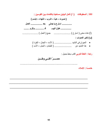 ‫ثالثا‬‫المحفوظات‬ :‫أ‬ )‫أكمل‬ (‫البيتين‬‫مستعينا‬‫بالكلمات‬‫بين‬‫القواسين‬:
‫صبرت‬ )–‫ىـا‬ّ‫ـ‬‫ي‬‫ه‬–‫اشرب‬–‫انتهاء‬–‫ابتسم‬(
‫ااسترح‬ ..............‫يا‬‫جملى‬‫بعد‬‫العمل‬ ................
‫طول‬ ...............‫اليوم‬‫فىـ‬‫وكل‬ ............‫و‬.......
‫هات‬ (‫)أ‬‫معنى‬‫استرح‬ )‫جمع‬ ....................... (‫العمل‬ )...................... (
‫يتخير‬ (‫)ب‬‫الصواب‬:
•‫الحيوان‬‫فى‬‫النشيد‬‫السد‬ ) ........................–‫الجمل‬–‫البقرة‬(
•‫هذا‬‫النشيد‬‫عن‬‫الطعام‬ ) ........................–‫العمل‬–‫السد‬(
‫رابعا‬‫الخط‬ :‫العربى‬‫اكتب‬‫بخط‬‫جميل‬:
‫ر‬ُ  ‫ىـىـىـ‬‫ىـ‬‫مصىـ‬‫ىـى‬‫ىـ‬‫أغلىـ‬‫ن‬ٍ ‫ىـ‬‫ىـ‬‫ىـ‬‫ىـ‬‫ط‬‫و‬
................................................................................
‫ىـا‬ً‫ا‬‫س‬‫خام‬‫الملء‬ :
______________________________________________________
_______________________________________________________
______________________________________________________
95
 