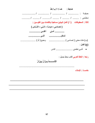 ‫ضابط‬‫ىـ‬َ ‫ض‬ :‫ا‬ /‫ىـ‬ِ ‫ب‬ /‫ىـ‬ٌ ‫ط‬ /
‫ اـة‬‫ اـ‬‫ق‬‫حدي‬................... / ................ / .................. / ............... :
‫ اـمنى‬ّ‫ اـعله‬‫ت‬............ / .......... / ........... / ......... / .......... / ......... :
‫ثالثا‬‫المحفوظات‬ :‫أ‬ )‫أكمل‬ (‫البيتين‬‫مستعينا‬‫بالكلمات‬‫بين‬‫القواسين‬:
‫إحسااسى‬ )–‫ىـا‬ً‫ا‬‫ىـ‬‫دوم‬–‫ىـى‬‫ىـ‬ّ‫ـ‬‫م‬‫أ‬–‫ىـاس‬‫ىـ‬ّ‫ـ‬‫ىـ‬‫ن‬‫ال‬(
‫ىـى‬ّ‫ـ‬‫ىـ‬‫أم‬ ..............‫ىـى‬‫ىـ‬‫أغلىـ‬................
‫ىـى‬‫ىـ‬‫فىـ‬ .................‫يتسكن‬.................
‫هات‬ (‫)ب‬‫معنى‬‫إحساسى‬ )‫وجمع‬ ....................... (‫م‬ّ‫ه‬‫أ‬ )...................... (
‫أكمل‬ (‫)ج‬:
•‫ اـى‬‫ اـ‬‫م‬ّ‫ه‬ ‫أ‬‫تعلمنى‬‫الناس‬ ........................
‫رابعا‬‫الخط‬ :‫العربى‬‫اكتب‬‫بخط‬‫جميل‬:
‫د‬ُ ‫ىـىـ‬‫ىـ‬‫ىـىـ‬‫ىـ‬‫الاسىـ‬‫ر‬ُ  ‫ىـزأ‬‫ىـ‬‫ي‬‫ر‬ُ  ‫ويزأ‬
................................................................................
‫ىـا‬ً‫ا‬‫س‬‫خام‬‫الملء‬ :
_____________________________________________________
_______________________________________________________
______________________________________________________
97
 