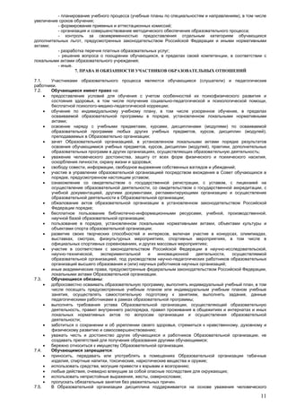 11
- планирование учебного процесса (учебные планы по специальностям и направлениям), в том числе
увеличение сроков обучения;
- формирование приемных и аттестационных комиссий;
- организация и совершенствование методического обеспечения образовательного процесса;
- контроль за своевременностью предоставления отдельным категориям обучающихся
дополнительных льгот, предусмотренных законодательством Российской Федерации и иными нормативными
актами;
- разработка перечня платных образовательных услуг;
- решение вопроса о поощрении обучающихся, в пределах своей компетенции, в соответствии с
локальными актами образовательного учреждения;
- иные.
7. ПРАВА И ОБЯЗАННОСТИ УЧАСТНИКОВ ОБРАЗОВАТЕЛЬНЫХ ОТНОШЕНИЙ
7.1. Участниками образовательного процесса являются обучающиеся (слушатели) и педагогические
работники.
7.2. Обучающиеся имеют право на:
 предоставление условий для обучения с учетом особенностей их психофизического развития и
состояния здоровья, в том числе получение социально-педагогической и психологической помощи,
бесплатной психолого-медико-педагогической коррекции;
 обучение по индивидуальному учебному плану, в том числе ускоренное обучение, в пределах
осваиваемой образовательной программы в порядке, установленном локальными нормативными
актами;
 освоение наряду с учебными предметами, курсами, дисциплинами (модулями) по осваиваемой
образовательной программе любых других учебных предметов, курсов, дисциплин (модулей),
преподаваемых в Образовательно организации;
 зачет Образовательной организацией, в установленном локальными актами порядке результатов
освоения обучающимися учебных предметов, курсов, дисциплин (модулей), практики, дополнительных
образовательных программ в других организациях, осуществляющих образовательную деятельность;
 уважение человеческого достоинства, защиту от всех форм физического и психического насилия,
оскорбления личности, охрану жизни и здоровья;
 свободу совести, информации, свободное выражение собственных взглядов и убеждений;
 участие в управлении образовательной организацией посредством вхождения в Совет обучающихся в
порядке, предусмотренном настоящим уставом;
 ознакомление со свидетельством о государственной регистрации, с уставом, с лицензией на
осуществление образовательной деятельности, со свидетельством о государственной аккредитации, с
учебной документацией, другими документами, регламентирующими организацию и осуществление
образовательной деятельности в Образовательной организации;
 обжалование актов образовательной организации в установленном законодательством Российской
Федерации порядке;
 бесплатное пользование библиотечно-информационными ресурсами, учебной, производственной,
научной базой образовательной организации;
 пользование в порядке, установленном локальными нормативными актами, объектами культуры и
объектами спорта образовательной организации;
 развитие своих творческих способностей и интересов, включая участие в конкурсах, олимпиадах,
выставках, смотрах, физкультурных мероприятиях, спортивных мероприятиях, в том числе в
официальных спортивных соревнованиях, и других массовых мероприятиях;
 участие в соответствии с законодательством Российской Федерации в научно-исследовательской,
научно-технической, экспериментальной и инновационной деятельности, осуществляемой
образовательной организацией, под руководством научно-педагогических работников образовательных
организаций высшего образования и (или) научных работников научных организаций;
 иные академические права, предусмотренные федеральным законодательством Российской Федерации,
локальными актами Образовательной организации.
7.3. Обучающиеся обязаны:
 добросовестно осваивать образовательную программу, выполнять индивидуальный учебный план, в том
числе посещать предусмотренные учебным планом или индивидуальным учебным планом учебные
занятия, осуществлять самостоятельную подготовку к занятиям, выполнять задания, данные
педагогическими работниками в рамках образовательной программы;
 выполнять требования устава Образовательной организации, осуществляющей образовательную
деятельность, правил внутреннего распорядка, правил проживания в общежитиях и интернатах и иных
локальных нормативных актов по вопросам организации и осуществления образовательной
деятельности;
 заботиться о сохранении и об укреплении своего здоровья, стремиться к нравственному, духовному и
физическому развитию и самосовершенствованию;
 уважать честь и достоинство других обучающихся и работников Образовательной организации, не
создавать препятствий для получения образования другими обучающимися;
 бережно относиться к имуществу Образовательной организации.
7.4. Обучающимся запрещается:
 приносить, передавать или употреблять в помещениях Образовательной организации табачные
изделия, спиртные напитки, токсические, наркотические вещества и оружие;
 использовать средства, могущие привести к взрывам и возгоранию;
 любые действия, очевидно влекущие за собой опасные последствия для окружающих;
 использовать непристойные выражения, жесты, сквернословие;
 пропускать обязательные занятия без уважительных причин.
7.5. В Образовательной организации дисциплина поддерживается на основе уважения человеческого
 